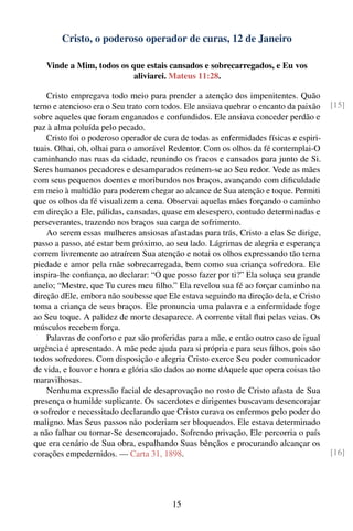 Cristo, o poderoso operador de curas, 12 de Janeiro

   Vinde a Mim, todos os que estais cansados e sobrecarregados, e Eu vos
                          aliviarei. Mateus 11:28.

    Cristo empregava todo meio para prender a atenção dos impenitentes. Quão
terno e atencioso era o Seu trato com todos. Ele ansiava quebrar o encanto da paixão    [15]
sobre aqueles que foram enganados e confundidos. Ele ansiava conceder perdão e
paz à alma poluída pelo pecado.
    Cristo foi o poderoso operador de cura de todas as enfermidades físicas e espiri-
tuais. Olhai, oh, olhai para o amorável Redentor. Com os olhos da fé contemplai-O
caminhando nas ruas da cidade, reunindo os fracos e cansados para junto de Si.
Seres humanos pecadores e desamparados reúnem-se ao Seu redor. Vede as mães
com seus pequenos doentes e moribundos nos braços, avançando com diﬁculdade
em meio à multidão para poderem chegar ao alcance de Sua atenção e toque. Permiti
que os olhos da fé visualizem a cena. Observai aquelas mães forçando o caminho
em direção a Ele, pálidas, cansadas, quase em desespero, contudo determinadas e
perseverantes, trazendo nos braços sua carga de sofrimento.
    Ao serem essas mulheres ansiosas afastadas para trás, Cristo a elas Se dirige,
passo a passo, até estar bem próximo, ao seu lado. Lágrimas de alegria e esperança
correm livremente ao atraírem Sua atenção e notai os olhos expressando tão terna
piedade e amor pela mãe sobrecarregada, bem como sua criança sofredora. Ele
inspira-lhe conﬁança, ao declarar: “O que posso fazer por ti?” Ela soluça seu grande
anelo; “Mestre, que Tu cures meu ﬁlho.” Ela revelou sua fé ao forçar caminho na
direção dEle, embora não soubesse que Ele estava seguindo na direção dela, e Cristo
toma a criança de seus braços. Ele pronuncia uma palavra e a enfermidade foge
ao Seu toque. A palidez de morte desaparece. A corrente vital ﬂui pelas veias. Os
músculos recebem força.
    Palavras de conforto e paz são proferidas para a mãe, e então outro caso de igual
urgência é apresentado. A mãe pede ajuda para si própria e para seus ﬁlhos, pois são
todos sofredores. Com disposição e alegria Cristo exerce Seu poder comunicador
de vida, e louvor e honra e glória são dados ao nome dAquele que opera coisas tão
maravilhosas.
    Nenhuma expressão facial de desaprovação no rosto de Cristo afasta de Sua
presença o humilde suplicante. Os sacerdotes e dirigentes buscavam desencorajar
o sofredor e necessitado declarando que Cristo curava os enfermos pelo poder do
maligno. Mas Seus passos não poderiam ser bloqueados. Ele estava determinado
a não falhar ou tornar-Se desencorajado. Sofrendo privação, Ele percorria o país
que era cenário de Sua obra, espalhando Suas bênçãos e procurando alcançar os
corações empedernidos. — Carta 31, 1898.                                                [16]




                                         15
 