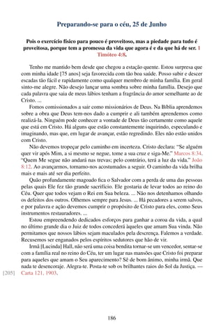 Preparando-se para o céu, 25 de Junho

          Pois o exercício físico para pouco é proveitoso, mas a piedade para tudo é
         proveitosa, porque tem a promessa da vida que agora é e da que há de ser. 1
                                          Timóteo 4:8.

            Tenho me mantido bem desde que chegou a estação quente. Estou surpresa que
        com minha idade [75 anos] seja favorecida com tão boa saúde. Posso subir e descer
        escadas tão fácil e rapidamente como qualquer membro de minha família. Em geral
        sinto-me alegre. Não desejo lançar uma sombra sobre minha família. Desejo que
        cada palavra que saia de meus lábios tenham a fragrância do amor semelhante ao de
        Cristo. ...
            Fomos comissionados a sair como missionários de Deus. Na Bíblia aprendemos
        sobre a obra que Deus tem-nos dado a cumprir e ali também aprendemos como
        realizá-la. Ninguém pode conhecer a vontade de Deus tão certamente como aquele
        que está em Cristo. Há alguns que estão constantemente inquirindo, especulando e
        imaginando, mas que, em lugar de avançar, estão regredindo. Eles não estão unidos
        com Cristo.
            Não devemos tropeçar pelo caminho em incerteza. Cristo declara: “Se alguém
        quer vir após Mim, a si mesmo se negue, tome a sua cruz e siga-Me.” Marcos 8:34.
        “Quem Me segue não andará nas trevas; pelo contrário, terá a luz da vida.” João
        8:12. Ao avançarmos, tornamo-nos acostumados a seguir. O caminho da vida brilha
        mais e mais até ser dia perfeito.
            Quão profundamente magoado ﬁca o Salvador com a perda de uma das pessoas
        pelas quais Ele fez tão grande sacrifício. Ele gostaria de levar todos ao reino do
        Céu. Quer que todos vejam o Rei em Sua beleza. ... Não nos detenhamos olhando
        os defeitos dos outros. Olhemos sempre para Jesus. ... Há pecadores a serem salvos,
        e por palavra e ação devemos cumprir o propósito de Cristo para eles, como Seus
        instrumentos restauradores. ...
            Estou empreendendo dedicados esforços para ganhar a coroa da vida, a qual
        no último grande dia o Juiz de todos concederá àqueles que amam Sua vinda. Não
        permitamos que nossos lábios sejam maculados pela descrença. Falemos a verdade.
        Recusemos ser enganados pelos espíritos sedutores que hão de vir.
            Irmã [Lucinda] Hall, não será uma coisa bendita tornar-se um vencedor, sentar-se
        com a família real no reino do Céu, ter um lugar nas mansões que Cristo foi preparar
        para aqueles que amam o Seu aparecimento? Sê de bom ânimo, minha irmã. Que
        nada te desencoraje. Alegra-te. Posta-te sob os brilhantes raios do Sol da Justiça. —
[205]   Carta 121, 1903.




                                                186
 