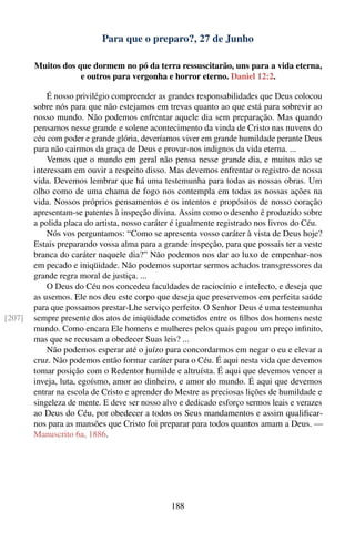 Para que o preparo?, 27 de Junho

        Muitos dos que dormem no pó da terra ressuscitarão, uns para a vida eterna,
                    e outros para vergonha e horror eterno. Daniel 12:2.

            É nosso privilégio compreender as grandes responsabilidades que Deus colocou
        sobre nós para que não estejamos em trevas quanto ao que está para sobrevir ao
        nosso mundo. Não podemos enfrentar aquele dia sem preparação. Mas quando
        pensamos nesse grande e solene acontecimento da vinda de Cristo nas nuvens do
        céu com poder e grande glória, deveríamos viver em grande humildade perante Deus
        para não cairmos da graça de Deus e provar-nos indignos da vida eterna. ...
            Vemos que o mundo em geral não pensa nesse grande dia, e muitos não se
        interessam em ouvir a respeito disso. Mas devemos enfrentar o registro de nossa
        vida. Devemos lembrar que há uma testemunha para todas as nossas obras. Um
        olho como de uma chama de fogo nos contempla em todas as nossas ações na
        vida. Nossos próprios pensamentos e os intentos e propósitos de nosso coração
        apresentam-se patentes à inspeção divina. Assim como o desenho é produzido sobre
        a polida placa do artista, nosso caráter é igualmente registrado nos livros do Céu.
            Nós vos perguntamos: “Como se apresenta vosso caráter à vista de Deus hoje?
        Estais preparando vossa alma para a grande inspeção, para que possais ter a veste
        branca do caráter naquele dia?” Não podemos nos dar ao luxo de empenhar-nos
        em pecado e iniqüidade. Não podemos suportar sermos achados transgressores da
        grande regra moral de justiça. ...
            O Deus do Céu nos concedeu faculdades de raciocínio e intelecto, e deseja que
        as usemos. Ele nos deu este corpo que deseja que preservemos em perfeita saúde
        para que possamos prestar-Lhe serviço perfeito. O Senhor Deus é uma testemunha
[207]   sempre presente dos atos de iniqüidade cometidos entre os ﬁlhos dos homens neste
        mundo. Como encara Ele homens e mulheres pelos quais pagou um preço inﬁnito,
        mas que se recusam a obedecer Suas leis? ...
            Não podemos esperar até o juízo para concordarmos em negar o eu e elevar a
        cruz. Não podemos então formar caráter para o Céu. É aqui nesta vida que devemos
        tomar posição com o Redentor humilde e altruísta. É aqui que devemos vencer a
        inveja, luta, egoísmo, amor ao dinheiro, e amor do mundo. É aqui que devemos
        entrar na escola de Cristo e aprender do Mestre as preciosas lições de humildade e
        singeleza de mente. E deve ser nosso alvo e dedicado esforço sermos leais e verazes
        ao Deus do Céu, por obedecer a todos os Seus mandamentos e assim qualiﬁcar-
        nos para as mansões que Cristo foi preparar para todos quantos amam a Deus. —
        Manuscrito 6a, 1886.




                                               188
 
