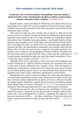 Mais semelhante a Cristo cada dia, 28 de Junho

  E todos nós, com o rosto desvendado, contemplando, como por espelho, a
 glória do Senhor, somos transformados, de glória em glória, na Sua própria
           imagem, como pelo Senhor, o Espírito. 2 Coríntios 3:18.

    Querido esposo: recebi umas linhas de Willie hoje com a alegre notícia de seu
ﬁrme progresso em saúde. Por isso temos esperado e oferecido incessantes orações.
O Senhor tem uma obra para fazeres. Não deves desanimar, mesmo tendo dias de
sofrimento e dor e cansaço. ...
    Sinto muito tua falta aqui, mas o Senhor não me deixou só. Hoje foi um dia
precioso para nós em Oregon. O Espírito do Senhor Se manifestou de maneira muito
acentuada numa reunião social às nove horas [reunião de testemunhos]. Muitos
testemunhos bons e humildes foram apresentados e o confortador Espírito de Deus
repousou sobre pregadores e povo. Tentei falar ao povo por um breve período. Disse-
lhes ser privilégio do cristão vir a Jesus em fé viva, fervorosamente, suplicando as
promessas de Deus, não dependendo de sentimentos, mas tomando a Deus em Sua
Palavra. Ele é um Deus de amor, de terna compaixão, de grande paciência, mais
bondoso e mais compassivo do que qualquer pai terreno. Podemos desabafar com
Ele o que há em nosso coração, falar-Lhe sobre as coisas que não conﬁaríamos a         [208]
ouvidos mortais; humildemente lançar-nos sobre Seus braços sustenedores. “Esta é
a vitória que vence o mundo: a nossa fé.” 1 João 5:4. ...
    Enquanto falava de fé e apresentava a Jesus como nosso forte ajudador, meu
coração enterneceu-se e lágrimas ﬂuíram livremente. Eu raramente choro, mas
o terno amor de Cristo enterneceu meu coração e abriu a fonte de lágrimas, à
medida que eu apresentava o resgate que Jesus efetuou por nossa alma, de modo
que tivéssemos perdão, pureza, e paz, e um céu de bênção. Deus deseja ter Seus
seguidores úteis sobre a Terra, e honrados e gloriﬁcados no reino de Deus. ...
    Busquemos levar o povo a avançar em direção das coisas que estão diante de
nós, procurando ardentemente alcançar o mais elevado nível do caráter cristão. Para
tanto, devemos conﬁar simplesmente nos méritos de Cristo e cultivar um espírito
de vigilante oração. Almejemos o espírito de intenso desejo como Moisés quando
orava: “Rogo-Te que me mostres a Tua glória.” Êxodo 33:18. E sua petição não foi
presunçosa. Deus não repreendeu Seu servo como sendo ousado e irreverente.
    O Senhor deseja que dia a dia nos tornemos mais semelhantes a Cristo, guar-
dando Suas palavras, sujeitando-nos aos Seus preceitos e exemplo, cada dia avan-
çando mais e mais profundamente no espírito e signiﬁcado dos requisitos e das
graciosas promessas de Deus. ... Em Deus conﬁaremos. Tende bom ânimo no
Senhor. Apóia-te ﬁrmemente no braço de Jesus que tudo sustém. ... — Carta 37,
1878.

                                                                         Tua Ellen


                                        189
 