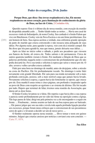 Poder do evangelho, 29 de Junho

            Porque Deus, que disse: Das trevas resplandecerá a luz, Ele mesmo
        resplandeceu em nosso coração, para iluminação do conhecimento da glória
                       de Deus, na face de Cristo. 2 Coríntios 4:6.

             Querido esposo: Este é o último dia de nossa reunião, com exceção da reunião
        de despedida amanhã cedo. ... Tenho falado todas as noites. ... Havia um casal de
        escoceses vindo de Indianápolis, de nome Cooley. Seu cunhado é o Irmão Fulton que
        vive em Hutchinson. Cooley veio da Nova Escócia e era um ﬁrme presbiteriano. Era
[209]   um homem de bens. Sua esposa aceitou a verdade, mas enfrentou grande oposição
        da parte do marido que estava convencido e não recuava uma polegada de suas
        idéias. Por alguma razão, para agradar à esposa, veio com ela à reunião campal. Ele
        lhe disse que iria para agradá-la, mas que nunca, jamais deixaria suas idéias. ...
             Após eu falar no início sobre o sábado, e pedir aos pecadores que viessem
        aos bancos da frente, ali estava ele. Todos saíram e ele permaneceu. Cerca de
        outros quarenta também vieram à frente. Foi mediante a bênção de Deus que as
        palavras proferidas naquela noite o convenceram tão profundamente que ele não
        podia descartá-las. Foi à sua tenda e solicitou à esposa que saísse e orasse por ele. O
        alto, severo e velho carvalho estava cedendo.
             Falei por uma hora no domingo de manhã, antes do desjejum, sobre a missão
        na costa do Pacíﬁco. Ele foi profundamente tocado. No domingo à noite falei
        novamente com grande liberdade. Ele saiu para sua tenda novamente sob a mais
        profunda convicção, ansioso, sob a mais terrível carga que jamais havia levado.
        Novamente solicitou à esposa, a quem havia tão fortemente se oposto, que orasse
        por ele. Esta manhã li umas trinta e cinco páginas, um profundo e inspirador apelo
        ao povo de Deus com respeito ao egoísmo e ao sistema de dízimo. Ele foi tocado
        por tudo. Depois que terminei de falar, tivemos uma reunião da Associação, que
        durou até as doze horas.
             O Irmão Cooley levantou-se e falou. Ele repetiu o que havia dito a sua esposa
        e parecia sentir profundamente por ter sido tão ﬁrme na oposição contra a Igreja.
        Tão logo parou de falar, dirigi-me pela primeira vez a ele encorajando-o a seguir em
        frente. ... Finalmente... tomou assento ao lado de sua boa esposa para ser batizado.
        ... Ele parece julgar que sou sua mãe e revela toda aquela profunda ligação peculiar
        aos escoceses, porque foram meus esforços que o convenceram de seu pecaminoso
        curso de ação e o levaram a decidir ser um de nosso povo. ...
             O Senhor realmente operou nesta reunião. ... Devo tomar o trem em quinze
        minutos. Julguei que estarias ansioso por notícias e enviarei esta sem concluir. —
        Carta 37, 1874.

                                                                                   Tua Ellen



                                                 190
 