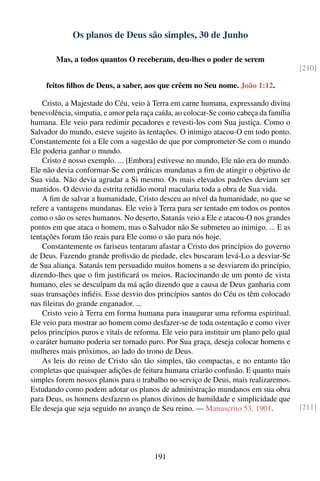 Os planos de Deus são simples, 30 de Junho

        Mas, a todos quantos O receberam, deu-lhes o poder de serem
                                                                                         [210]

     feitos ﬁlhos de Deus, a saber, aos que crêem no Seu nome. João 1:12.

    Cristo, a Majestade do Céu, veio à Terra em carne humana, expressando divina
benevolência, simpatia, e amor pela raça caída, ao colocar-Se como cabeça da família
humana. Ele veio para redimir pecadores e revesti-los com Sua justiça. Como o
Salvador do mundo, esteve sujeito às tentações. O inimigo atacou-O em todo ponto.
Constantemente foi a Ele com a sugestão de que por comprometer-Se com o mundo
Ele poderia ganhar o mundo.
    Cristo é nosso exemplo. ... [Embora] estivesse no mundo, Ele não era do mundo.
Ele não devia conformar-Se com práticas mundanas a ﬁm de atingir o objetivo de
Sua vida. Não devia agradar a Si mesmo. Os mais elevados padrões deviam ser
mantidos. O desvio da estrita retidão moral macularia toda a obra de Sua vida.
    A ﬁm de salvar a humanidade, Cristo desceu ao nível da humanidade, no que se
refere a vantagens mundanas. Ele veio à Terra para ser tentado em todos os pontos
como o são os seres humanos. No deserto, Satanás veio a Ele e atacou-O nos grandes
pontos em que ataca o homem, mas o Salvador não Se submeteu ao inimigo. ... E as
tentações foram tão reais para Ele como o são para nós hoje.
    Constantemente os fariseus tentaram afastar a Cristo dos princípios do governo
de Deus. Fazendo grande proﬁssão de piedade, eles buscaram levá-Lo a desviar-Se
de Sua aliança. Satanás tem persuadido muitos homens a se desviarem do princípio,
dizendo-lhes que o ﬁm justiﬁcará os meios. Raciocinando de um ponto de vista
humano, eles se desculpam da má ação dizendo que a causa de Deus ganharia com
suas transações inﬁéis. Esse desvio dos princípios santos do Céu os têm colocado
nas ﬁleiras do grande enganador. ...
    Cristo veio à Terra em forma humana para inaugurar uma reforma espiritual.
Ele veio para mostrar ao homem como desfazer-se de toda ostentação e como viver
pelos princípios puros e vitais de reforma. Ele veio para instituir um plano pelo qual
o caráter humano poderia ser tornado puro. Por Sua graça, deseja colocar homens e
mulheres mais próximos, ao lado do trono de Deus.
    As leis do reino de Cristo são tão simples, tão compactas, e no entanto tão
completas que quaisquer adições de feitura humana criarão confusão. E quanto mais
simples forem nossos planos para o trabalho no serviço de Deus, mais realizaremos.
Estudando como podem adotar os planos de administração mundanos em sua obra
para Deus, os homens desfazem os planos divinos de humildade e simplicidade que
Ele deseja que seja seguido no avanço de Seu reino. — Manuscrito 53, 1901.               [211]




                                        191
 