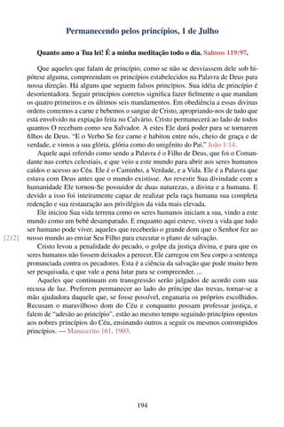 Permanecendo pelos princípios, 1 de Julho

           Quanto amo a Tua lei! É a minha meditação todo o dia. Salmos 119:97.

            Que aqueles que falam de princípio, como se não se desviassem dele sob hi-
        pótese alguma, compreendam os princípios estabelecidos na Palavra de Deus para
        nossa direção. Há alguns que seguem falsos princípios. Sua idéia de princípio é
        desorientadora. Seguir princípios corretos signiﬁca fazer ﬁelmente o que mandam
        os quatro primeiros e os últimos seis mandamentos. Em obediência a essas divinas
        ordens comemos a carne e bebemos o sangue de Cristo, apropriando-nos de tudo que
        está envolvido na expiação feita no Calvário. Cristo permanecerá ao lado de todos
        quantos O recebam como seu Salvador. A estes Ele dará poder para se tornarem
        ﬁlhos de Deus. “E o Verbo Se fez carne e habitou entre nós, cheio de graça e de
        verdade, e vimos a sua glória, glória como do unigênito do Pai.” João 1:14.
            Aquele aqui referido como sendo a Palavra é o Filho de Deus, que foi o Coman-
        dante nas cortes celestiais, e que veio a este mundo para abrir aos seres humanos
        caídos o acesso ao Céu. Ele é o Caminho, a Verdade, e a Vida. Ele é a Palavra que
        estava com Deus antes que o mundo existisse. Ao revestir Sua divindade com a
        humanidade Ele tornou-Se possuidor de duas naturezas, a divina e a humana. E
        devido a isso foi inteiramente capaz de realizar pela raça humana sua completa
        redenção e sua restauração aos privilégios da vida mais elevada.
            Ele iniciou Sua vida terrena como os seres humanos iniciam a sua, vindo a este
        mundo como um bebê desamparado. E enquanto aqui esteve, viveu a vida que todo
        ser humano pode viver, aqueles que receberão o grande dom que o Senhor fez ao
[212]   nosso mundo ao enviar Seu Filho para executar o plano de salvação.
            Cristo levou a penalidade do pecado, o golpe da justiça divina, e para que os
        seres humanos não fossem deixados a perecer, Ele carregou em Seu corpo a sentença
        pronunciada contra os pecadores. Esta é a ciência da salvação que pode muito bem
        ser pesquisada, e que vale a pena lutar para se compreender. ...
            Aqueles que continuam em transgressão serão julgados de acordo com sua
        recusa de luz. Preferem permanecer ao lado do príncipe das trevas, tornar-se a
        mão ajudadora daquele que, se fosse possível, enganaria os próprios escolhidos.
        Recusam o maravilhoso dom do Céu e conquanto possam professar justiça, e
        falem de “adesão ao princípio”, estão ao mesmo tempo seguindo princípios opostos
        aos nobres princípios do Céu, ensinando outros a seguir os mesmos corrompidos
        princípios. — Manuscrito 161, 1903.




                                               194
 
