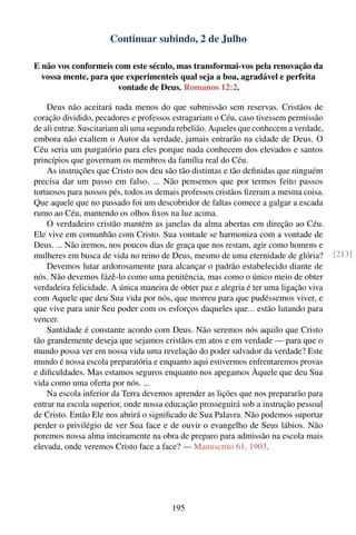 Continuar subindo, 2 de Julho

E não vos conformeis com este século, mas transformai-vos pela renovação da
  vossa mente, para que experimenteis qual seja a boa, agradável e perfeita
                      vontade de Deus. Romanos 12:2.

    Deus não aceitará nada menos do que submissão sem reservas. Cristãos de
coração dividido, pecadores e professos estragariam o Céu, caso tivessem permissão
de ali entrar. Suscitariam ali uma segunda rebelião. Aqueles que conhecem a verdade,
embora não exaltem o Autor da verdade, jamais entrarão na cidade de Deus. O
Céu seria um purgatório para eles porque nada conhecem dos elevados e santos
princípios que governam os membros da família real do Céu.
    As instruções que Cristo nos deu são tão distintas e tão deﬁnidas que ninguém
precisa dar um passo em falso. ... Não pensemos que por termos feito passos
tortuosos para nossos pés, todos os demais professos cristãos ﬁzeram a mesma coisa.
Que aquele que no passado foi um descobridor de faltas comece a galgar a escada
rumo ao Céu, mantendo os olhos ﬁxos na luz acima.
    O verdadeiro cristão mantém as janelas da alma abertas em direção ao Céu.
Ele vive em comunhão com Cristo. Sua vontade se harmoniza com a vontade de
Deus. ... Não iremos, nos poucos dias de graça que nos restam, agir como homens e
mulheres em busca de vida no reino de Deus, mesmo de uma eternidade de glória?         [213]
    Devemos lutar ardorosamente para alcançar o padrão estabelecido diante de
nós. Não devemos fázê-lo como uma penitência, mas como o único meio de obter
verdadeira felicidade. A única maneira de obter paz e alegria é ter uma ligação viva
com Aquele que deu Sua vida por nós, que morreu para que pudéssemos viver, e
que vive para unir Seu poder com os esforços daqueles que... estão lutando para
vencer.
    Santidade é constante acordo com Deus. Não seremos nós aquilo que Cristo
tão grandemente deseja que sejamos cristãos em atos e em verdade — para que o
mundo possa ver em nossa vida uma revelação do poder salvador da verdade? Este
mundo é nossa escola preparatória e enquanto aqui estivermos enfrentaremos provas
e diﬁculdades. Mas estamos seguros enquanto nos apegamos Àquele que deu Sua
vida como uma oferta por nós. ...
    Na escola inferior da Terra devemos aprender as lições que nos prepararão para
entrar na escola superior, onde nossa educação prosseguirá sob a instrução pessoal
de Cristo. Então Ele nos abrirá o signiﬁcado de Sua Palavra. Não podemos suportar
perder o privilégio de ver Sua face e de ouvir o evangelho de Seus lábios. Não
poremos nossa alma inteiramente na obra de preparo para admissão na escola mais
elevada, onde veremos Cristo face a face? — Manuscrito 61, 1903.




                                       195
 