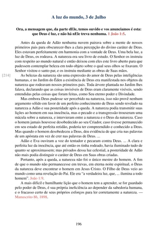 A luz do mundo, 3 de Julho

        Ora, a mensagem que, da parte dEle, temos ouvido e vos anunciamos é esta:
                 que Deus é luz, e não há nEle treva nenhuma. 1 João 1:5.

            Antes da queda de Adão nenhuma nuvem pairava sobre a mente de nossos
        primeiros pais para obscurecer-lhes a clara percepção do divino caráter de Deus.
        Eles estavam perfeitamente em harmonia com a vontade de Deus. Uma bela luz, a
        luz de Deus, os rodeava. A natureza era seu livro de estudo. O Senhor os instruiu
        com respeito ao mundo natural e então deixou com eles este livro aberto para que
        pudessem contemplar beleza em todo objeto sobre o qual seus olhos se ﬁxavam. O
        Senhor visitou o santo par, e os instruiu mediante as obras de Suas mãos.
[214]       As belezas da natureza são uma expressão do amor de Deus pelas inteligências
        humanas, e no Jardim do Éden a existência de Deus era manifestada nos objetos da
        natureza que rodeavam nossos primeiros pais. Toda árvore plantada no Jardim lhes
        falava, declarando que as coisas invisíveis de Deus eram claramente visíveis, sendo
        entendidas pelas coisas que foram feitas, como Seu eterno poder e Divindade.
            Mas embora Deus pudesse ser percebido na natureza, isso não provê nenhum
        argumento sólido em favor de um perfeito conhecimento de Deus sendo revelado na
        natureza a Adão e sua posteridade após a queda. A natureza podia transmitir suas
        lições ao homem em sua inocência, mas o pecado e a transgressão trouxeram uma
        mácula sobre a natureza, e intervieram entre a natureza e o Deus da natureza. Caso
        o homem jamais houvesse desobedecido ao seu Criador, caso tivesse permanecido
        em seu estado de perfeita retidão, poderia ter compreendido e conhecido a Deus.
        Mas quando o homem desobedeceu a Deus, deu evidência de que cria nas palavras
        de um apóstata em vez de crer nas palavras de Deus. ...
            Adão e Eva ouviram a voz do tentador e pecaram contra Deus. ... A clara e
        perfeita luz da inocência, que até então os tinha rodeado, havia iluminado tudo de
        quanto se aproximassem; mas privados dessa luz celestial, a posteridade de Adão
        não mais podia distinguir o caráter de Deus em Suas obras criadas.
            Portanto, após a queda, a natureza não foi o único mestre do homem. A ﬁm
        de que o mundo não permanecesse em trevas, em eterna noite espiritual, o Deus
        da natureza deve encontrar o homem em Jesus Cristo. O Filho de Deus veio ao
        mundo como uma revelação do Pai. Ele era “a verdadeira luz, que, ... ilumina a todo
        homem”. João 1:9.
            A mais difícil e humilhante lição que o homem tem a aprender, se for guardado
        pelo poder de Deus, é sua própria ineﬁciência ao depender da sabedoria humana,
        e o fracasso certo de seus próprios esforços para ler corretamente a natureza. —
        Manuscrito 86, 1898.




                                               196
 