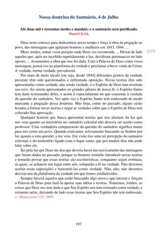 Nossa doutrina do Santuário, 4 de Julho

   Até duas mil e trezentas tardes e manhãs; e o santuário será puriﬁcado.
                                 Daniel 8:14.

    Deus insta conosco para dedicarmos nosso tempo e força à obra da pregação ao
povo, das mensagens que agitaram homens e mulheres em 1843, 1844. ...
    Meus irmãos, tomai vossa posição onde Deus vos recomenda. ... Deixai de lado      [215]
aqueles que, após ter recebido repetidamente a luz, decidiram permanecer no lado
oposto. ... Assumamos a obra que nos foi dada. Com a Palavra de Deus como vossa
mensagem, postai-vos na plataforma da verdade e proclamai a breve vinda de Cristo.
A verdade, eterna verdade, prevalecerá.
    Por mais de meio século [ou seja, desde 1844] diferentes pontos da verdade
presente têm sido questionados e enfrentado oposição. Novas teorias têm sido
apresentadas como verdade, não sendo verdade, e o Espírito de Deus tem revelado
seu erro. Ao serem apresentados os grandes pilares de nossa fé, o Espírito Santo
tem dado testemunho deles, e assim é especialmente no que concerne à verdade
da questão do santuário. Vez após vez o Espírito Santo tem endossado de modo
marcante a pregação dessa doutrina. Mas hoje, como no passado, alguns serão
levados a formar novas teorias e negar as verdades sobre que o Espírito de Deus tem
colocado Sua aprovação.
    Qualquer homem que busca apresentar teorias que nos afastem da luz que
nos veio quanto ao ministério no santuário celestial não deveria ser aceito como
professor. Uma verdadeira compreensão da questão do santuário signiﬁca muito
para nós como um povo. Quando estávamos zelosamente buscando ao Senhor por
luz quanto a esta questão, a luz veio. Em visão tive uma tal percepção do santuário
celestial, e do ministério ligado com o lugar santo, que por muitos dias não pude
falar sobre ele.
    Sei pela luz que Deus me deu que deveria haver um reavivamento das mensagens
que foram dadas no passado, porque os homens tentarão introduzir novas teorias
e tentarão provar que essas teorias são escriturísticas, conquanto sejam errôneas,
as quais, se acharem um lugar entre nós, solaparão a fé na verdade. Não devemos
aceitar essas suposições e transmiti-las como verdade. Não, não; não devemos
desviar-nos da plataforma da verdade em que fomos estabelecidos.
    Sempre haverá aqueles que estão buscando algo novo e que torcem e forçam
a Palavra de Deus para fazê-la apoiar suas idéias e teorias. Tomemos, irmãos, as
coisas que Deus nos tem dado e que Seu Espírito nos tem ensinado como verdade, e
creiamos nelas, deixando de lado essas teorias que Seu Espírito não tem endossado.
— Manuscrito 125, 1907.




                                       197
 