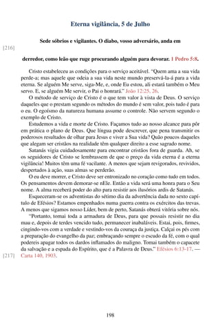 Eterna vigilância, 5 de Julho

                Sede sóbrios e vigilantes. O diabo, vosso adversário, anda em
[216]

        derredor, como leão que ruge procurando alguém para devorar. 1 Pedro 5:8.

            Cristo estabeleceu as condições para o serviço aceitável. “Quem ama a sua vida
        perde-a; mas aquele que odeia a sua vida neste mundo preservá-la-á para a vida
        eterna. Se alguém Me serve, siga-Me, e, onde Eu estou, ali estará também o Meu
        servo. E, se alguém Me servir, o Pai o honrará.” João 12:25, 26.
            O método de serviço de Cristo é o que tem valor à vista de Deus. O serviço
        daqueles que o prestam segundo os métodos do mundo é sem valor, pois tudo é para
        o eu. O egoísmo da natureza humana assume o controle. Não servem segundo o
        exemplo de Cristo.
            Estudemos a vida e morte de Cristo. Façamos tudo ao nosso alcance para pôr
        em prática o plano de Deus. Que língua pode descrever, que pena transmitir os
        poderosos resultados de olhar para Jesus e viver a Sua vida? Quão poucos daqueles
        que alegam ser cristãos na realidade têm qualquer direito a esse sagrado nome.
            Satanás vigia cuidadosamente para encontrar cristãos fora de guarda. Ah, se
        os seguidores de Cristo se lembrassem de que o preço da vida eterna é a eterna
        vigilância! Muitos têm uma fé vacilante. A menos que sejam revigorados, revividos,
        despertados à ação, suas almas se perderão.
            O eu deve morrer, e Cristo deve ser entronizado no coração como tudo em todos.
        Os pensamentos devem demorar-se nEle. Então a vida será uma honra para o Seu
        nome. A alma receberá poder do alto para resistir aos ilusórios ardis de Satanás.
            Esqueceram-se os adventistas do sétimo dia da advertência dada no sexto capí-
        tulo de Efésios? Estamos empenhados numa guerra contra os exércitos das trevas.
        A menos que sigamos nosso Líder, bem de perto, Satanás obterá vitória sobre nós.
            “Portanto, tomai toda a armadura de Deus, para que possais resistir no dia
        mau e, depois de terdes vencido tudo, permanecer inabaláveis. Estai, pois, ﬁrmes,
        cingindo-vos com a verdade e vestindo-vos da couraça da justiça. Calçai os pés com
        a preparação do evangelho da paz; embraçando sempre o escudo da fé, com o qual
        podereis apagar todos os dardos inﬂamados do maligno. Tomai também o capacete
        da salvação e a espada do Espírito, que é a Palavra de Deus.” Efésios 6:13-17. —
[217]   Carta 140, 1903.




                                               198
 