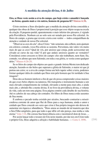 A medida da atenção divina, 6 de Julho

Ora, se Deus veste assim a erva do campo, que hoje existe e amanhã é lançada
  no forno, quanto mais a vós outros, homens de pequena fé? Mateus 6:30.

    Cristo ensinou a Seus discípulos que a medida da atenção divina concedida a
qualquer das obras de Deus é proporcional à posição que esse objeto ocupa na escala
da criação. O pequeno pardal, aparentemente o mais inferior dos pássaros, é vigiado
pela Providência. Nenhum cai ao solo sem ser notado por nosso Pai celestial. As
ﬂores do campo, a grama que reveste a terra com verdor — todos compartilham da
atenção e cuidado de nosso Pai celestial.
    “Observai as aves do céu”, disse Cristo: “não semeiam, não colhem, nem ajuntam
em celeiros; contudo, vosso Pai celeste as sustenta. Porventura, não valeis vós muito
mais do que as aves? Qual de vós, por ansioso que esteja, pode acrescentar um
côvado ao curso da sua vida? E por que andais ansiosos quanto ao vestuário?
Considerai como crescem os lírios do campo: eles não trabalham, nem ﬁam. Eu,
contudo, vos aﬁrmo que nem Salomão, em toda a sua glória, se vestiu como qualquer
deles.” Mateus 6:26-29.
    Se os lírios do campo são objetos aos quais o grande Artista Mestre tem dedicado
atenção, fazendo-os tão belos que superam a glória de Salomão, o maior rei que já
portou um cetro; se a erva do campo forma um belo tapete sobre a terra, podemos
formar qualquer idéia do cuidado que Deus tem pelo homem que foi moldado à Sua
imagem?
    Deus deu ao homem intelecto a ﬁm de que ele possa compreender coisas maiores
do que esses belos objetos na natureza. Ele transporta o instrumento humano a um
mais elevado compartimento da verdade, elevando a mente para mais alto, e ainda
mais alto, e abrindo-lhe a mente divina. E no livro da providência divina, o volume
da vida, cada um tem uma página. Essa página contém cada detalhe de sua história.
Até os cabelos de sua cabeça são contados. Os ﬁlhos de Deus nunca estão ausentes
de Sua mente.
    E embora o pecado tenha existido por séculos, buscando contrariar a miseri-
cordiosa corrente de amor que ﬂui de Deus para a raça humana, ainda o amor e
cuidado que Deus concede aos seres que criou à Sua própria imagem não deixou de
aumentar em riqueza e abundância. “Deus amou ao mundo de tal maneira que deu
o Seu Filho unigênito, para que todo o que nEle crê não pereça, mas tenha a vida
eterna.” João 3:16. Ele coroou Sua benevolência com o inestimável dom de Jesus. ...
    Por assim lançar todo o tesouro do Céu neste mundo, por dar-nos em Cristo todo
o próprio Céu, Deus adquiriu a afeição e habilidade humanas. — Carta 4, 1896.           [218]




                                        199
 