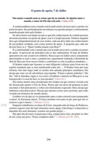 O ponto de apoio, 7 de Julho

           Não ameis o mundo nem as coisas que há no mundo. Se alguém amar o
                     mundo, o amor do Pai não está nele. 1 João 2:15.

            A condescendência com o mundo está levando muitos de nosso povo a perder seu
        ponto de apoio. Sou profundamente movida por essa questão porque é continuamente
        mantida perante mim pelo Senhor. ...
            Se nunca houve um tempo em que os que têm conhecimento da verdade presente
        deveriam encontrar seu ponto de apoio, esse é o tempo presente. Embora ninguém
        deva agir independentemente de seus irmãos, cada um deve obter um conhecimento
        de sua própria condição, seus exatos pontos de apoio. A pergunta que cada um
        deveria fazer-se é: “Qual é minha relação com Deus?”
            É a conformidade com o mundo que está levando nosso povo a perder seu ponto
        de apoio. A perversão de princípios não se deu subitamente. O anjo do Senhor
        apresentou-me este assunto em símbolos. Parecia que um ladrão estava astutamente
        aproximando-se mais e mais, e gradual mas seguramente roubando a identidade da
        obra de Deus por levar nossos irmãos a conformar-se com as práticas mundanas. ...
            O Senhor espera que façamos os mais diligentes esforços para livrar-nos do
        espírito mundano que se tem manifestado entre nós. ... O Senhor insta por uma
        reforma. Em todo lugar onde os crentes têm adotado princípios mundanos, Ele
        deseja que uma voz de advertência seja erguida. “Clama a plenos pulmões”, Ele
        diz, “não te detenhas, ergue a voz como a trombeta e anuncia ao Meu povo a sua
        transgressão e à casa de Jacó, os seus pecados.” Isaías 58:1.
            Em muitas mentes uma consideração dos tempos em que estamos vivendo está
        tão distanciada quanto o Céu da Terra. Parece que seu dever de preparar-se para
        encontrar o Salvador prestes a voltar está inteiramente esquecido. Deus deseja que
        tenhamos consciência disso. Deseja que atuemos como seres racionais, que estão
        vivendo nas fronteiras do mundo eterno.
            Lembrai-vos de que ao vos preparardes para o reino celestial estais preparando
        a outros. As Escrituras dizem: “E fazei caminhos retos para os pés, para que não se
        extravie o que é manco...” Hebreus 12:13.
[219]       Enquanto trabalhamos no plano de Cristo, lançando mão do braço do Poderoso,
        estamos seguros; mas tão logo relaxemos nosso apego a Seu braço e comecemos a
        depender dos seres humanos, estamos em grande perigo. ...
            Dia após dia devemos avançar para cima, sempre para cima, até poder ser dito
        de nós como um povo: “Estais completos nEle.” — Manuscrito 96, 1902.




                                               200
 