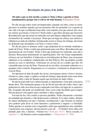 Revelações do juízo, 8 de Julho

   De tudo o que se tem ouvido, a suma é: Teme a Deus e guarda os Seus
   mandamentos; porque isto é o dever de todo homem. Eclesiastes 12:13.

    No dia em que todos serão recompensados segundo sua obra, como os trans-
gressores se sentirão, quando, por um momento, lhes for permitido ver o registro de
sua vida e do que escolheram fazer dela, sem respeito à lei que através dos sécu-
los eternos governará o Universo? Verão então o que Deus desejou que ﬁzessem.
Reconhecerão que deveriam ter utilizado seus privilégios adquiridos com sangue
em benefício da verdade e da justiça. Verão que em lugar de colocar seus talentos e
inﬂuência ao lado da rebelião, fortalecendo assim as forças do inimigo, deveriam
ter dedicado suas faculdades a ser bons e a fazer o bem. ...
    No dia do juízo os homens verão o que poderiam ter-se tornado mediante o
poder de Cristo. Verão o roubo que praticaram para com Deus. Reconhecerão que
apostataram de seu Criador. Verão o bem que poderiam ter realizado, mas não o
ﬁzeram. Recusaram inteiramente ser aperfeiçoados. Em vão foram empenhados
esforços em seu benefício. Conheciam as reivindicações de Deus, mas recusaram
submeter-se às condições estabelecidas em Sua Palavra. Por sua própria escolha
uniram-se com os demônios. Utilizaram no serviço do eu o poder que lhes foi
concedido para serviço de Deus. Fizeram do eu seu deus, recusando submeter-se a
qualquer outro controle. Enganaram-se a si mesmos, e tornaram-se desprezíveis à
vista de Deus.
    Ao operarem ao lado do poder das trevas, encorajaram outros a fazer o mesmo.
Uniram-se, alma, corpo, e espírito, ao lado do inimigo, depositando como uma oferta
voluntária sobre o altar de Satanás aquilo que deveriam ter dado a Deus. ...
    No dia do juízo tudo isso é aberto perante os impenitentes. Cena após cena passa   [220]
diante deles. Tão claramente quanto a luz do Sol do meio-dia eles todos vêem o que
poderiam ter sido caso houvessem cooperado com Deus em lugar de se oporem a
Ele. O quadro não pode ser modiﬁcado. Seus casos estão decididos para sempre.
Devem perecer com aquele cujos caminhos e obras seguiram.
    Um raio de luz virá a todas as pessoas perdidas. Verão claramente o mistério
da santidade que durante a vida desprezaram e odiaram. E os anjos caídos, dotados
de maior inteligência do que o homem, reconhecerão o que ﬁzeram ao utilizar
seus poderes para levar os seres humanos a preferirem o engano e a falsidade.
Todos quantos se uniram com o enganador, todos que aprenderam seus caminhos
e praticaram seus enganos, devem perecer com ele. ... O Senhor Jesus olha com
piedade para eles e declara: “Afastai-vos.” Romanos 16:17. Nessa ocasião, os
capítulos 3, 4 de Zacarias serão compreendidos. — Manuscrito 37, 1900.




                                        201
 