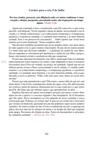Caráter para o céu, 9 de Julho

        Por isso, irmãos, procurai, com diligência cada vez maior, conﬁrmar a vossa
        vocação e eleição; porquanto, procedendo assim, não tropeçareis em tempo
                                     algum. 2 Pedro 1:10.

            Aquele que contempla a Jesus, considerando o que Ele é para nós e o que somos
        para Ele, será diligente. Viverá segundo o plano da adição, acrescentando à sua fé
        virtude, e à virtude conhecimento, e ao conhecimento temperança, e à temperança
        paciência, e à paciência santidade, e à santidade amor fraternal, e ao amor fraternal
        caridade. Esse é um processo de crescimento. ... Sobre aqueles que vivem desta
        maneira será escrito ﬁnalmente: “Estais completos nEle.”
            Não devemos trabalhar meramente por nossas próprias almas, mas pelas almas
        de todos aqueles com os quais estamos relacionados. Os pais devem manter perante
        si o ideal sobre que deveriam trabalhar — a perfeição de caráter de seus ﬁlhos.
        Devem empenhar-se zelosamente por aperfeiçoar o caráter de seus ﬁlhos, porque a
        futura vida imortal revelará o resultado da obra que cumpriram.
            Os pais que educaram devidamente seus ﬁlhos, arrancando toda erva daninha
[221]   representada por traços negativos de caráter, estão adaptando-os para se tornarem
        missionários para Cristo em verdade, em justiça, em santidade. Aquele que em sua
        infância presta serviço a Deus, acrescentando à sua fé virtude, e à virtude conhe-
        cimento, e ao conhecimento temperança, e à temperança paciência, e a paciência
        santidade, e à santidade amor fraternal, e ao amor fraternal caridade, está se qua-
        liﬁcando a ouvir as palavras: “Filho, sobe mais para cima. Entra na escola mais
        elevada.”
            Pensais que nada aprenderemos aqui? Não temos a menor idéia do que nos será
        então aberto. Com Cristo caminharemos diante das águas vivas. Ele abrirá perante
        nós a beleza e glória da natureza. Demonstrar-nos-á o que é para nós e o que somos
        para Ele. Há lições que não sabemos agora e que aprenderemos no além. ...
            Signiﬁca tudo para nós operar nossa própria salvação com temor e tremor. Deus
        opera em nós o querer e o executar segundo o Seu beneplácito. Se O deixarmos
        agir, Ele agirá. Nossa recompensa no Céu depende de nosso caminhar e nossa
        conversação aqui. Podemos ser cristãos aqui. E para ser um cristão não é necessário
        que vivamos em depressão, queixando-nos por não podermos seguir nossos próprios
        caminhos. Se somos cristãos de fato, Cristo é estabelecido em nós, a esperança da
        glória. Isto traz uma luz às câmaras da mente e ao templo da alma que ninguém
        pode apagar. Precisamos de religião na alma. Temos de desempenhar os princípios
        da verdadeira santidade. — Manuscrito 102, 1899.




                                                202
 