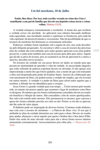 Um ﬁel mordomo, 10 de Julho

   Então, lhes disse: Por isso, todo escriba versado no reino dos Céus é
semelhante a um pai de família que tira do seu depósito coisas novas e coisas
                           velhas. Mateus 13:52.

    A verdade enriquece constantemente o recebedor. A mente dos que recebem
a verdade cresce em atividade. Ao aplicarem seus talentos buscando melhorar
toda capacidade, suas faculdades mentais e espirituais se fortalecem, pois onde há
vida espiritual, há desenvolvimento e crescimento. Não há possibilidade de que os
tesouros do mordomo ﬁel diminuam se corretamente utilizados.
    Poderosas verdades foram sepultadas sob o engano do erro, mas serão descober-
tas pelo diligente pesquisador. Ao encontrar e abrir a casa do tesouro das preciosas
jóias da verdade não está roubando, pois todos quantos apreciam essas jóias podem      [222]
possuí-las, e então terão também uma casa do tesouro para abrir para outros. Aquele
que dá não se priva do tesouro, pois ao examiná-lo ao ﬁm de apresentá-lo a outros e
atraí-los, descobre novos tesouros.
    Os tesouros da verdade em sua posse devem ser dados ao mundo para que
possam ter oportunidade de aprender o valor da verdade. As necessidades daqueles
que estão sofrendo de pobreza espiritual devem ser aliviadas. E não apenas será
impressionada a mente dos que forem ajudados, mas a mente do que está realizando
a obra será despertada pelo poder do Espírito Santo. Através da colaboração que
vem unicamente de Deus, ele poderá tornar a verdade tão simples, que ela ressoará
em outras mentes. A verdade é o poder de Deus para salvar todos aqueles que a
recebem, e difunde luz em abundância para o coração. ...
    Jesus Cristo é a grande verdade para este tempo. ... Cristo morreu pelo mundo
todo, no entanto são poucos aqueles que assumem o lugar de mordomos como Deus
os designou. Os talentos que nos foram conﬁantemente concedidos devem ser usados
em benefício e bênção de outros. São concedidos a ﬁm de serem aperfeiçoados.
Seu valor está contido neles mesmos. Eles permanecem os mesmos, quer a pessoa a
quem eles foram conﬁados perceba seu valor ou não. Porém, se ela não os apreciar,
não lhe serão de valor algum.
    O dinheiro pode ser empregado de diversas formas. Continua sendo dinheiro,
mas está com o tesouro do mordomo — a Palavra do Deus vivo. O uso que é
atribuído às jóias da verdade determina seu valor para o dono. Devem ser usadas
para ajudar, abençoar e salvar aqueles por quem o Senhor deu o Seu único Filho.
Então elas serão do mais elevado valor para nós e dessa forma nossos talentos
aumentarão constantemente. Acrescentaremos jóia sobre jóia. — Manuscrito 88,
1898.




                                        203
 
