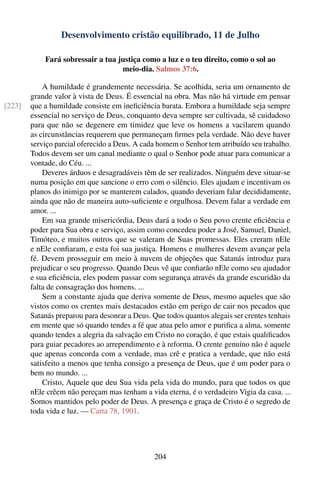 Desenvolvimento cristão equilibrado, 11 de Julho

            Fará sobressair a tua justiça como a luz e o teu direito, como o sol ao
                                   meio-dia. Salmos 37:6.

            A humildade é grandemente necessária. Se acolhida, seria um ornamento de
        grande valor à vista de Deus. É essencial na obra. Mas não há virtude em pensar
[223]   que a humildade consiste em ineﬁciência barata. Embora a humildade seja sempre
        essencial no serviço de Deus, conquanto deva sempre ser cultivada, sê cuidadoso
        para que não se degenere em timidez que leve os homens a vacilarem quando
        as circunstâncias requerem que permaneçam ﬁrmes pela verdade. Não deve haver
        serviço parcial oferecido a Deus. A cada homem o Senhor tem atribuído seu trabalho.
        Todos devem ser um canal mediante o qual o Senhor pode atuar para comunicar a
        vontade, do Céu. ...
            Deveres árduos e desagradáveis têm de ser realizados. Ninguém deve situar-se
        numa posição em que sancione o erro com o silêncio. Eles ajudam e incentivam os
        planos do inimigo por se manterem calados, quando deveriam falar decididamente,
        ainda que não de maneira auto-suﬁciente e orgulhosa. Devem falar a verdade em
        amor. ...
            Em sua grande misericórdia, Deus dará a todo o Seu povo crente eﬁciência e
        poder para Sua obra e serviço, assim como concedeu poder a José, Samuel, Daniel,
        Timóteo, e muitos outros que se valeram de Suas promessas. Eles creram nEle
        e nEle conﬁaram, e esta foi sua justiça. Homens e mulheres devem avançar pela
        fé. Devem prosseguir em meio à nuvem de objeções que Satanás introduz para
        prejudicar o seu progresso. Quando Deus vê que conﬁarão nEle como seu ajudador
        e sua eﬁciência, eles podem passar com segurança através da grande escuridão da
        falta de consagração dos homens. ...
            Sem a constante ajuda que deriva somente de Deus, mesmo aqueles que são
        vistos como os crentes mais destacados estão em perigo de cair nos pecados que
        Satanás preparou para desonrar a Deus. Que todos quantos alegais ser crentes tenhais
        em mente que só quando tendes a fé que atua pelo amor e puriﬁca a alma, somente
        quando tendes a alegria da salvação em Cristo no coração, é que estais qualiﬁcados
        para guiar pecadores ao arrependimento e à reforma. O crente genuíno não é aquele
        que apenas concorda com a verdade, mas crê e pratica a verdade, que não está
        satisfeito a menos que tenha consigo a presença de Deus, que é um poder para o
        bem no mundo. ...
            Cristo, Aquele que deu Sua vida pela vida do mundo, para que todos os que
        nEle crêem não pereçam mas tenham a vida eterna, é o verdadeiro Vigia da casa. ...
        Somos mantidos pelo poder de Deus. A presença e graça de Cristo é o segredo de
        toda vida e luz. — Carta 78, 1901.




                                                204
 