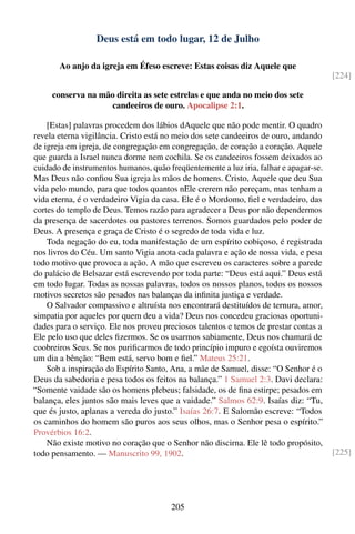 Deus está em todo lugar, 12 de Julho

       Ao anjo da igreja em Éfeso escreve: Estas coisas diz Aquele que
                                                                                       [224]

     conserva na mão direita as sete estrelas e que anda no meio dos sete
                   candeeiros de ouro. Apocalipse 2:1.

    [Estas] palavras procedem dos lábios dAquele que não pode mentir. O quadro
revela eterna vigilância. Cristo está no meio dos sete candeeiros de ouro, andando
de igreja em igreja, de congregação em congregação, de coração a coração. Aquele
que guarda a Israel nunca dorme nem cochila. Se os candeeiros fossem deixados ao
cuidado de instrumentos humanos, quão freqüentemente a luz iria, falhar e apagar-se.
Mas Deus não conﬁou Sua igreja às mãos de homens. Cristo, Aquele que deu Sua
vida pelo mundo, para que todos quantos nEle crerem não pereçam, mas tenham a
vida eterna, é o verdadeiro Vigia da casa. Ele é o Mordomo, ﬁel e verdadeiro, das
cortes do templo de Deus. Temos razão para agradecer a Deus por não dependermos
da presença de sacerdotes ou pastores terrenos. Somos guardados pelo poder de
Deus. A presença e graça de Cristo é o segredo de toda vida e luz.
    Toda negação do eu, toda manifestação de um espírito cobiçoso, é registrada
nos livros do Céu. Um santo Vigia anota cada palavra e ação de nossa vida, e pesa
todo motivo que provoca a ação. A mão que escreveu os caracteres sobre a parede
do palácio de Belsazar está escrevendo por toda parte: “Deus está aqui.” Deus está
em todo lugar. Todas as nossas palavras, todos os nossos planos, todos os nossos
motivos secretos são pesados nas balanças da inﬁnita justiça e verdade.
    O Salvador compassivo e altruísta nos encontrará destituídos de ternura, amor,
simpatia por aqueles por quem deu a vida? Deus nos concedeu graciosas oportuni-
dades para o serviço. Ele nos proveu preciosos talentos e temos de prestar contas a
Ele pelo uso que deles ﬁzermos. Se os usarmos sabiamente, Deus nos chamará de
coobreiros Seus. Se nos puriﬁcarmos de todo princípio impuro e egoísta ouviremos
um dia a bênção: “Bem está, servo bom e ﬁel.” Mateus 25:21.
    Sob a inspiração do Espírito Santo, Ana, a mãe de Samuel, disse: “O Senhor é o
Deus da sabedoria e pesa todos os feitos na balança.” 1 Samuel 2:3. Davi declara:
“Somente vaidade são os homens plebeus; falsidade, os de ﬁna estirpe; pesados em
balança, eles juntos são mais leves que a vaidade.” Salmos 62:9. Isaías diz: “Tu,
que és justo, aplanas a vereda do justo.” Isaías 26:7. E Salomão escreve: “Todos
os caminhos do homem são puros aos seus olhos, mas o Senhor pesa o espírito.”
Provérbios 16:2.
    Não existe motivo no coração que o Senhor não discirna. Ele lê todo propósito,
todo pensamento. — Manuscrito 99, 1902.                                                [225]




                                        205
 
