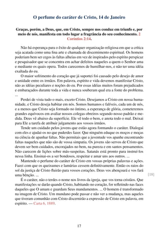 O perfume do caráter de Cristo, 14 de Janeiro

Graças, porém, a Deus, que, em Cristo, sempre nos conduz em triunfo e, por
 meio de nós, manifesta em todo lugar a fragrância do seu conhecimento. 2
                              Coríntios 2:14.

    Não há esperança para o êxito de qualquer organização religiosa em que a crítica
seja acatada como uma ﬁna arte e chamada de discernimento espiritual. Os homens
poderiam bem ser cegos às faltas alheias em vez de inspirados pelo espírito perspicaz
e pesquisador que se concentra em achar defeitos naqueles a quem o Senhor ama
e mediante os quais opera. Todos carecemos de humilhar-nos, e não ter uma idéia
exaltada do eu.
    O maior sofrimento do coração que já suportei foi causado pelo desejo de amor
e unidade entre os irmãos. Em palavra, espírito e vida devemos manifestar Cristo,
não as idéias peculiares e noções do eu. Por essas idéias muitos foram prejudicados
e embaraçados durante toda a vida e nunca souberam qual era a fonte do problema.
...
    Perdei de vista tudo o mais, exceto Cristo. Desejamos a Cristo em nossa huma-
nidade, e Cristo deseja habitar em nós. Somos humanos e falíveis, cada um de nós,
e a menos que Cristo seja formado no íntimo, a esperança de glória, cometeremos
grandes equívocos em avaliar nossos colegas obreiros segundo nosso padrão e me-
dida. Deus vê abaixo da superfície. Ele vê todo o bem, e anota todo o mal. Deixai
para Ele a tarefa de atribuir julgamento aos vossos irmãos.
    Tende um cuidado pelos jovens que estão agora formando o caráter. Dialogai
com eles e ajudai-os no que puderdes fazer. Que ninguém eduque os moços e moças
na ciência de apanhar faltas. Não permitais que a juventude vos apanhe encontrando
faltas naqueles que não são de vossa simpatia. Os jovens são servos de Cristo que
devem ser bem cuidados, encorajados no bem, na pureza e em santos pensamentos.
Não carecem de lições sobre más-suspeitas. Satanás está pronto para instruí-los
nessa linha. Ensinai-os a ser bondosos, respeitar e amar uns aos outros. ...
    Mantende o perfume do caráter de Cristo em vossas próprias palavras e ações.
Fazei com que os queixumes e lamúrias cessem deﬁnitivamente. Então os raios do
sol da justiça de Cristo ﬂuirão para vossos corações. Deus vos abençoará e vos fará
uma bênção. ...                                                                          [18]
    É o caráter, não o terdes o nome nos livros da igreja, que vos torna cristãos. Que
manifestações se darão quando Cristo, habitando no coração, for reﬂetindo nas faces
daqueles que O amam e guardam Seus mandamentos. ... O homem é transformado
na imagem de Cristo. Um mundano pode passar e não ver a mudança, mas aqueles
que tiveram comunhão com Cristo discernirão a expressão de Cristo em palavra, em
espírito. — Carta 6, 1889.




                                         17
 