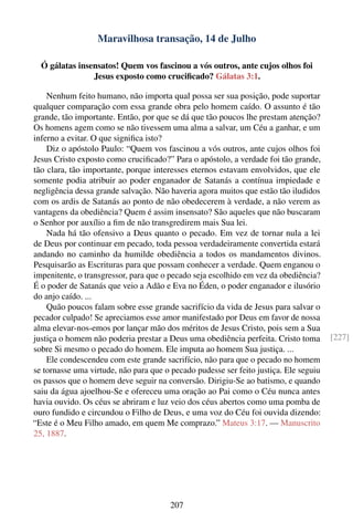 Maravilhosa transação, 14 de Julho

  Ó gálatas insensatos! Quem vos fascinou a vós outros, ante cujos olhos foi
                Jesus exposto como cruciﬁcado? Gálatas 3:1.

    Nenhum feito humano, não importa qual possa ser sua posição, pode suportar
qualquer comparação com essa grande obra pelo homem caído. O assunto é tão
grande, tão importante. Então, por que se dá que tão poucos lhe prestam atenção?
Os homens agem como se não tivessem uma alma a salvar, um Céu a ganhar, e um
inferno a evitar. O que signiﬁca isto?
    Diz o apóstolo Paulo: “Quem vos fascinou a vós outros, ante cujos olhos foi
Jesus Cristo exposto como cruciﬁcado?” Para o apóstolo, a verdade foi tão grande,
tão clara, tão importante, porque interesses eternos estavam envolvidos, que ele
somente podia atribuir ao poder enganador de Satanás a contínua impiedade e
negligência dessa grande salvação. Não haveria agora muitos que estão tão iludidos
com os ardis de Satanás ao ponto de não obedecerem à verdade, a não verem as
vantagens da obediência? Quem é assim insensato? São aqueles que não buscaram
o Senhor por auxílio a ﬁm de não transgredirem mais Sua lei.
    Nada há tão ofensivo a Deus quanto o pecado. Em vez de tornar nula a lei
de Deus por continuar em pecado, toda pessoa verdadeiramente convertida estará
andando no caminho da humilde obediência a todos os mandamentos divinos.
Pesquisarão as Escrituras para que possam conhecer a verdade. Quem enganou o
impenitente, o transgressor, para que o pecado seja escolhido em vez da obediência?
É o poder de Satanás que veio a Adão e Eva no Éden, o poder enganador e ilusório
do anjo caído. ...
    Quão poucos falam sobre esse grande sacrifício da vida de Jesus para salvar o
pecador culpado! Se apreciamos esse amor manifestado por Deus em favor de nossa
alma elevar-nos-emos por lançar mão dos méritos de Jesus Cristo, pois sem a Sua
justiça o homem não poderia prestar a Deus uma obediência perfeita. Cristo toma        [227]
sobre Si mesmo o pecado do homem. Ele imputa ao homem Sua justiça. ...
    Ele condescendeu com este grande sacrifício, não para que o pecado no homem
se tornasse uma virtude, não para que o pecado pudesse ser feito justiça. Ele seguiu
os passos que o homem deve seguir na conversão. Dirigiu-Se ao batismo, e quando
saiu da água ajoelhou-Se e ofereceu uma oração ao Pai como o Céu nunca antes
havia ouvido. Os céus se abriram e luz veio dos céus abertos como uma pomba de
ouro fundido e circundou o Filho de Deus, e uma voz do Céu foi ouvida dizendo:
“Este é o Meu Filho amado, em quem Me comprazo.” Mateus 3:17. — Manuscrito
25, 1887.




                                        207
 