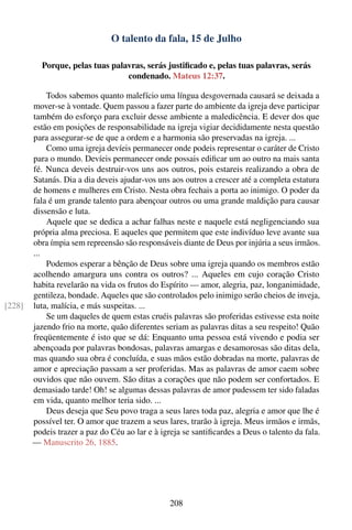 O talento da fala, 15 de Julho

          Porque, pelas tuas palavras, serás justiﬁcado e, pelas tuas palavras, serás
                                 condenado. Mateus 12:37.

            Todos sabemos quanto malefício uma língua desgovernada causará se deixada a
        mover-se à vontade. Quem passou a fazer parte do ambiente da igreja deve participar
        também do esforço para excluir desse ambiente a maledicência. E dever dos que
        estão em posições de responsabilidade na igreja vigiar decididamente nesta questão
        para assegurar-se de que a ordem e a harmonia são preservadas na igreja. ...
            Como uma igreja devíeis permanecer onde podeis representar o caráter de Cristo
        para o mundo. Devíeis permanecer onde possais ediﬁcar um ao outro na mais santa
        fé. Nunca deveis destruir-vos uns aos outros, pois estareis realizando a obra de
        Satanás. Dia a dia deveis ajudar-vos uns aos outros a crescer até a completa estatura
        de homens e mulheres em Cristo. Nesta obra fechais a porta ao inimigo. O poder da
        fala é um grande talento para abençoar outros ou uma grande maldição para causar
        dissensão e luta.
            Aquele que se dedica a achar falhas neste e naquele está negligenciando sua
        própria alma preciosa. E aqueles que permitem que este indivíduo leve avante sua
        obra ímpia sem repreensão são responsáveis diante de Deus por injúria a seus irmãos.
        ...
            Podemos esperar a bênção de Deus sobre uma igreja quando os membros estão
        acolhendo amargura uns contra os outros? ... Aqueles em cujo coração Cristo
        habita revelarão na vida os frutos do Espírito — amor, alegria, paz, longanimidade,
        gentileza, bondade. Aqueles que são controlados pelo inimigo serão cheios de inveja,
[228]   luta, malícia, e más suspeitas. ...
            Se um daqueles de quem estas cruéis palavras são proferidas estivesse esta noite
        jazendo frio na morte, quão diferentes seriam as palavras ditas a seu respeito! Quão
        freqüentemente é isto que se dá: Enquanto uma pessoa está vivendo e podia ser
        abençoada por palavras bondosas, palavras amargas e desamorosas são ditas dela,
        mas quando sua obra é concluída, e suas mãos estão dobradas na morte, palavras de
        amor e apreciação passam a ser proferidas. Mas as palavras de amor caem sobre
        ouvidos que não ouvem. São ditas a corações que não podem ser confortados. E
        demasiado tarde! Oh! se algumas dessas palavras de amor pudessem ter sido faladas
        em vida, quanto melhor teria sido. ...
            Deus deseja que Seu povo traga a seus lares toda paz, alegria e amor que lhe é
        possível ter. O amor que trazem a seus lares, trarão à igreja. Meus irmãos e irmãs,
        podeis trazer a paz do Céu ao lar e à igreja se santiﬁcardes a Deus o talento da fala.
        — Manuscrito 26, 1885.




                                                 208
 