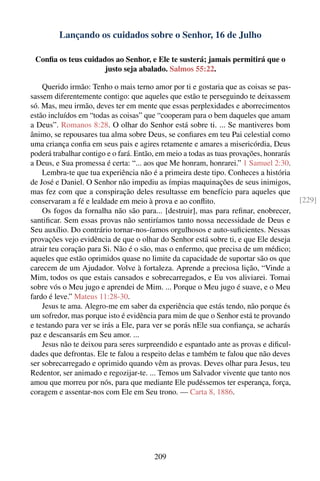 Lançando os cuidados sobre o Senhor, 16 de Julho

 Conﬁa os teus cuidados ao Senhor, e Ele te susterá; jamais permitirá que o
                     justo seja abalado. Salmos 55:22.

    Querido irmão: Tenho o mais terno amor por ti e gostaria que as coisas se pas-
sassem diferentemente contigo: que aqueles que estão te perseguindo te deixassem
só. Mas, meu irmão, deves ter em mente que essas perplexidades e aborrecimentos
estão incluídos em “todas as coisas” que “cooperam para o bem daqueles que amam
a Deus”. Romanos 8:28. O olhar do Senhor está sobre ti. ... Se mantiveres bom
ânimo, se repousares tua alma sobre Deus, se conﬁares em teu Pai celestial como
uma criança conﬁa em seus pais e agires retamente e amares a misericórdia, Deus
poderá trabalhar contigo e o fará. Então, em meio a todas as tuas provações, honrarás
a Deus, e Sua promessa é certa: “... aos que Me honram, honrarei.” 1 Samuel 2:30.
    Lembra-te que tua experiência não é a primeira deste tipo. Conheces a história
de José e Daniel. O Senhor não impediu as ímpias maquinações de seus inimigos,
mas fez com que a conspiração deles resultasse em benefício para aqueles que
conservaram a fé e lealdade em meio à prova e ao conﬂito.                               [229]
    Os fogos da fornalha não são para... [destruir], mas para reﬁnar, enobrecer,
santiﬁcar. Sem essas provas não sentiríamos tanto nossa necessidade de Deus e
Seu auxílio. Do contrário tornar-nos-íamos orgulhosos e auto-suﬁcientes. Nessas
provações vejo evidência de que o olhar do Senhor está sobre ti, e que Ele deseja
atrair teu coração para Si. Não é o são, mas o enfermo, que precisa de um médico;
aqueles que estão oprimidos quase no limite da capacidade de suportar são os que
carecem de um Ajudador. Volve à fortaleza. Aprende a preciosa lição, “Vinde a
Mim, todos os que estais cansados e sobrecarregados, e Eu vos aliviarei. Tomai
sobre vós o Meu jugo e aprendei de Mim. ... Porque o Meu jugo é suave, e o Meu
fardo é leve.” Mateus 11:28-30.
    Jesus te ama. Alegro-me em saber da experiência que estás tendo, não porque és
um sofredor, mas porque isto é evidência para mim de que o Senhor está te provando
e testando para ver se irás a Ele, para ver se porás nEle sua conﬁança, se acharás
paz e descansarás em Seu amor. ...
    Jesus não te deixou para seres surpreendido e espantado ante as provas e diﬁcul-
dades que defrontas. Ele te falou a respeito delas e também te falou que não deves
ser sobrecarregado e oprimido quando vêm as provas. Deves olhar para Jesus, teu
Redentor, ser animado e regozijar-te. ... Temos um Salvador vivente que tanto nos
amou que morreu por nós, para que mediante Ele pudéssemos ter esperança, força,
coragem e assentar-nos com Ele em Seu trono. — Carta 8, 1886.




                                        209
 