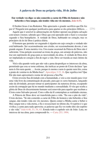 A palavra de Deus na própria vida, 18 de Julho

  Em verdade vos digo: se não comerdes a carne do Filho do homem e não
    beberdes o Seu sangue, não tendes vida em vós mesmos. João 6:53.

    O Senhor Jesus é teu Redentor. Não apreciarás o grande sacrifício que Ele fez
por ti? Ninguém tem qualquer justiﬁcativa para apartar-se dos princípios bíblicos. ...   [231]
    Aquele que é sensível às admoestações do Senhor operará sua própria salvação
com temor e tremor, sabendo que é Deus que está operando nele o fazer e o executar
segundo o Seu beneplácito. A verdade de Deus, habitando no coração, traz os
princípios da lei de Deus à prática diária.
    O homem que permite ser enganado é alguém em cujo coração a verdade não
está habitando. Ser ocasionalmente um cristão, ser ocasionalmente devoto, é um
grande engano. É uma mentira viva. Um exame ocasional da Palavra de Deus não é
suﬁciente. Uma petição ocasional ao trono da graça, um arranjo de palavras, não
traz um suprimento de graça para as necessidades da alma. A verdade de Deus deve
ser implantada no coração a ﬁm de reger a vida. Deve ser trazida ao mais íntimo da
vida.
    Virá o dia quando verás que não vale a pena desperdiçar os interesses da alma,
permitindo que esta se torne enferma, tão ineﬁcaz ao ponto de Cristo declarar “que
nem és frio nem quente. ... Assim, porque és morno e nem és quente nem frio, estou
a ponto de vomitar-te da Minha boca”. Apocalipse 3:15, 16. Que signiﬁca isto? Que
Ele não mais apresentará o nome de tal pessoa a Seu Pai.
    Cristo revestiu Sua divindade com a humanidade, e veio a este mundo para viver
uma vida livre da contaminação do pecado, para que os seres humanos, lançando
mão da divindade, possam tornar-se participantes da natureza divina, escapando
assim da corrupção que há no mundo mediante a sensualidade. O véu que oculta a
glória de Deus do discernimento humano será removido para aqueles que recebam a
Cristo como Salvador pessoal. Com o olho da fé contemplam as realidades eternas.
    A Palavra de Deus deve ser transferida para a vida. “Eu sou o pão da vida”,
Cristo declara. “Se não comerdes a carne do Filho do homem e não beberdes o Seu
sangue, não tendes vida em vós mesmos. Quem comer a Minha carne e beber o
Meu sangue tem a vida eterna, e Eu o ressuscitarei no último dia. O espírito é o que
viviﬁca; a carne para nada aproveita; as palavras que Eu vos tenho dito são espírito
e são vida.” João 6:48, 53, 54, 63. Estuda todo o capítulo seis de João. Luta, no
interesse de tua alma, para compreendê-lo. — Carta 253, 1904.




                                        211
 