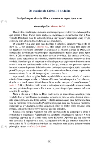Os atalaias de Cristo, 19 de Julho

                Se alguém quer vir após Mim, a si mesmo se negue, tome a sua
[232]

                                 cruz e siga-Me. Mateus 16:24.

            Os apetites e inclinações naturais anseiam por prazeres terrenos. Mas aqueles
        que amam a Jesus trarão esses apetites e inclinações em harmonia com a Sua
        vontade. Decidiram estar do lado do Senhor, e sua vida deve apresentar-se em vívido
        contraste com a busca de agradar o eu dos mundanos.
            O tentador virá a eles com suas lisonjas e subornos, dizendo: “Tudo isto te
        darei se, ... me adorares.” Mateus 4:9. Mas sabem que ele nada tem digno de
        ser recebido e recusam submeter-se à tentação. Mediante a graça de Deus, são
        capacitados a conservar seus princípios incontaminados. Santos anjos estão perto
        deles, e Cristo é revelado em sua ﬁrme adesão à verdade. São atalaias de Cristo,
        dando, como verdadeiras testemunhas, um decidido testemunho em favor de Sua
        verdade. Revelam que há um poder espiritual que pode capacitar os homens a não
        se desviarem um centímetro da verdade e justiça, em troca dos presentes que os
        homens possam dispensar. Tais indivíduos, onde quer que estejam, serão honrados
        pelo Céu porque harmonizaram sua vida com a vontade de Deus, não se importando
        com o montante de sacrifícios que sejam chamados a fazer.
            A pretensão não é religião. Toda superﬁcialidade deve ser evitada. O caráter
        cristão é formado por receber a Cristo e nEle crer. “A todos quantos O receberam,
        deu-lhes o poder de serem feitos ﬁlhos de Deus, a saber, aos que crêem no Seu nome.”
        João 1:12. O verdadeiro cristão acaricia cuidadosamente a verdade, reconhecendo
        ser mais preciosa do que o ouro. Ele tem um argumento que é prova contra todos os
        assaltos do inimigo.
            Nada a não ser a verdade de Deus pode suprir as necessidades da alma. Esta
        verdade deve ser emoldurada no coração, tornando-se parte da vida. Assim é adqui-
        rida uma experiência que torna a alma vigilante, cuidadosa em nada fazer que esteja
        fora de harmonia com a vontade dAquele que morreu para que homens e mulheres
        pudessem ter a vida eterna. Ele foi tentado em todos os pontos como nós, mas sem
        pecado. Ele sabe como socorrer aqueles que são tentados.
            Satanás está sempre vigiando por uma oportunidade de corromper a alma e
        contaminar a integridade. Aquele que está desatento será atacado e vencido. Nossa
        segurança depende de ter Cristo como nosso Salvador. O perdão que Ele concede
        traz descanso e segurança à alma. Asseguremo-nos de que estamos ﬁrmados e
        enraizados na fé. As doutrinas bíblicas são preciosas para a alma porque contêm
[233]   princípios santos. — Carta 249, 1904.




                                               212
 