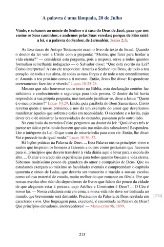 A palavra é uma lâmpada, 20 de Julho

Vinde, e subamos ao monte do Senhor e à casa do Deus de Jacó, para que nos
ensine os Seus caminhos, e andemos pelas Suas veredas; porque de Sião sairá
            a lei, e a palavra do Senhor, de Jerusalém. Isaías 2:3.

    As Escrituras do Antigo Testamento eram o livro de texto de Israel. Quando
o doutor da lei veio a Cristo com a pergunta: “Mestre, que farei para herdar a
vida eterna?” — considerai esta pergunta, pois a resposta serve a todos quantos
formulam semelhante indagação — o Salvador disse: “Que está escrito na Lei?
Como interpretas? A isto ele respondeu: Amarás o Senhor, teu Deus, de todo o teu
coração, de toda a tua alma, de todas as tuas forças e de todo o teu entendimento;
e: Amarás o teu próximo como a ti mesmo. Então, Jesus lhe disse: Respondeste
corretamente; faze isto e viverás.” Lucas 10:25-28.
    Mesmo que não houvesse outro texto na Bíblia, esta declaração contém luz
suﬁciente e conhecimento e segurança para toda pessoa. O doutor da lei havia
respondido a sua própria pergunta, mas tentando justiﬁcar-se, disse a Jesus: “Quem
é o meu próximo?” Lucas 10:29. Então, pela parábola do Bom Samaritano, Cristo
revelou quem é nosso próximo, e nos dá um exemplo do amor que deveríamos
manifestar àqueles que sofrem e estão em necessidade. O sacerdote e o levita, cujo
dever era o de ministrar às necessidades do estranho, passaram pelo outro lado.
    Na conclusão da narrativa Cristo perguntou ao doutor da lei: “Qual destes três te
parece ter sido o próximo do homem que caiu nas mãos dos salteadores? Respondeu-
Lhe o intérprete da Lei: O que usou de misericórdia para com ele. Então, lhe disse:
Vai e procede tu de igual modo.” Lucas 10:36, 37.
    Há lições práticas na Palavra de Deus. ... Essa Palavra ensina princípios vivos e
santos que inspiram os homens a fazerem a outros como gostariam que ﬁzessem
para si, princípios que devem transferir à vida diária aqui e levar para a escola do
alto. ... O altar e o arado são experiências para todos quantos buscam a vida eterna.
Sabemos muitíssimo pouco da grandeza do amor e compaixão de Deus. Que os
estudantes exerçam ao máximo as faculdades mentais e compreendam o capítulo
quarenta e cinco de Isaías, que deveria ser transcrito e trazido a nossas escolas
como valioso material de estudo, muito melhor do que romance ou fábula. Por que
nossas escolas têm sido tão dependentes de livros que falam tão pouco da cidade
de que alegamos estar à procura, cujo Artíﬁce e Construtor é Deus? ... O Céu é
nosso lar. — Nossa cidadania está em cima, e nossa vida não deve ser dedicada ao
mundo, que brevemente será destruído. Precisamos da Palavra de Deus revelada em         [234]
caracteres vivos. Que linguagem pura, excelente, é encontrada na Palavra de Deus!
Que princípios elevadores, enobrecedores! — Manuscrito 96, 1899.




                                        213
 