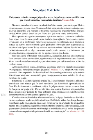 Não julgar, 21 de Julho

        Pois, com o critério com que julgardes, sereis julgados; e, com a medida com
                   que tiverdes medido, vos medirão também. Mateus 7:2.

            Na noite passada estive num estado de insônia a maior parte do tempo. Muitas
        cenas passaram perante mim. Uma cena foi de uma reunião em que várias pessoas
        estavam presentes. Um homem se levantou e começou a encontrar faltas em seus
        irmãos. Olhei para as vestes do que falava e vi que eram muito indesejáveis.
            Outra pessoa se ergueu e começou a apresentar queixas contra um coobreiro.
        Suas vestes eram de outro padrão, mas, também, indesejáveis. Outro ainda, e outro,
        levantaram-se, e proferiram palavras de acusação e condenação com respeito à
        atitude de outros. Todos tinham algum problema sobre que falar, alguma falta a
        encontrar em algum outro. Todos estavam apresentando os defeitos de cristãos que
        estão tentando realizar algo em nosso mundo; e declaravam repetidamente que
        alguns estavam negligenciando isto ou aquilo, e assim por diante.
            Não havia uma ordem real, polida cortesia, na reunião. Em sua ansiedade para
        fazer com que outros os ouvissem, alguns avançavam enquanto outros ainda falavam.
        Vozes eram levantadas num esforço para fazer com que todos ouvissem acima do
        confuso ruído. ...
            Após muitos terem falado, Alguém de autoridade apareceu, e repetiu as palavras:
        “Não julgueis, para que não sejais julgados.” Mateus 7:1. O próprio Cristo estava
        presente. Urna expressão de dor veio-Lhe à face ao dirigirem-se um após o outro
        à frente com vestes em mau estado, para banquetearem-se com as faltas de vários
        membros da igreja.
            Finalmente o Visitante celestial ergueu-Se. Tão dominados estavam os presentes
        em criticar seus irmãos que foi com relutância que Lhe deram oportunidade de
        falar. Ele declarou que o espírito de crítica, de julgar uns aos outros, era uma fonte
        de fraqueza na igreja hoje. Coisas são ditas que nunca deveriam ser proferidas.
        Todos quantos por palavra da boca colocam uma obstrução no caminho de um
[235]   companheiro cristão têm contas a prestar a Deus.
            Com fervorosa solenidade o Visitante declarou: “A igreja é constituída de muitas
        mentes, cada qual tendo sua individualidade. Dei Minha vida a ﬁm de que homens
        e mulheres, pela graça divina, pudessem combinar-se na revelação de um perfeito
        padrão de Meu caráter, enquanto ao mesmo tempo retêm sua individualidade. Nin-
        guém tem o direito de destruir ou submergir a individualidade da mente de qualquer
        outro ser humano proferindo palavras de crítica e condenação.” — Manuscrito 109,
        1906.




                                                 214
 