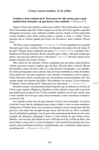 Cristo é nosso modelo, 22 de Julho

   Combate o bom combate da fé. Toma posse da vida eterna, para a qual
   também foste chamado e de que ﬁzeste a boa conﬁssão. 1 Timóteo 6:12.

    Seguir a Cristo não signiﬁca ausência de conﬂito. Não é brincadeira de criança.
Não é ociosidade espiritual. Todo a alegria no serviço de Cristo signiﬁca sagradas
obrigações em muitas vezes enfrentar conﬂitos severos. Seguir a Cristo representa
severas batalhas, ativo labor, guerra contra o mundo, a carne e o diabo. Nosso
regozijo são as vitórias ganhas por Cristo em fervoroso e duro combate. Pensai
nisso.
    “De Deus somos cooperadores.” 1 Coríntios 3:9. Cristo empenhou-Se na grande
obra pela qual viveu e morreu. Devemos ser diligentes em tempo e fora de tempo. E
por quê? “Porque fostes comprados por preço” (1 Coríntios 6:20), e alistados sob a
bandeira do Príncipe Emanuel. Somos alistados para o labor, “não pela comida que
perece, mas pela que subsiste para a vida eterna”. João 6:27. Devemos operar nossa
própria salvação com temor e tremor.
    Não somos de nós mesmos. Fomos comprados por um preço, para gloriﬁcar
a Deus com nosso corpo e espírito, que são Seus. Há uma obra a realizar. Há um
ﬁel trabalho a fazer em Sua vinha. E a cada homem é designado o seu trabalho.
Se somos privilegiados com o pão da vida, devemos trabalhar na vinha do Senhor.
Uma ordem nos vem para negarmos a nós mesmos e tomarmos a cruz e seguir a
Cristo. Devemos correr a carreira que nos está proposta com perseverante zelo. Isto
sempre requer movimentos decididos. Não podemos ser ociosos. É-nos ordenado:
“Combate o bom combate da fé. Toma posse da vida eterna...” 1 Timóteo 6:12.              [236]
    Devemos manter constantemente diante daqueles que se dedicam ao serviço de
Cristo o que signiﬁca diligência. Signiﬁca ser ﬁéis obreiros, fazer todo o possível
para ganhar pessoas para Cristo. É uma constante vigilância ser ﬁel até a morte, lutar
o bom combate da fé até que a luta esteja terminada e como vencedores recebamos
a coroa da vida.
    Isso signiﬁca muito mais do que fazemos. Cristo é nosso exemplo. A carreira
cristã não é uma vida de indulgência para comer e beber e vestir-se como mundanos
indulgentes. O Senhor Jesus veio na natureza humana a nosso mundo para dar Sua
preciosa vida como um exemplo do que nossa vida deveria ser. Ele é o modelo,
não de indulgência espiritual, mas de uma vida constantemente diante de nós como
exemplo de altruísmo, abnegação. Temos a visão correta do que Cristo, nosso
Modelo, veio nos dar. Está diante de nós o Príncipe do Céu, o Filho de Deus. Ele
pôs de lado a coroa real e a veste de príncipe e veio assumir Sua posição em nosso
mundo como um Homem de Dores e familiarizado com o sofrimento. Quão poucos
assimilam isto! — Manuscrito 156, 1907.




                                         215
 