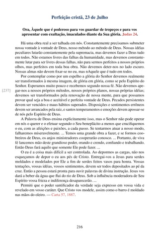 Perfeição cristã, 23 de Julho

            Ora, Àquele que é poderoso para vos guardar de tropeços e para vos
            apresentar com exultação, imaculados diante da Sua glória. Judas 24.

            Há uma obra real a ser talhada em nós. Constantemente precisamos submeter
        nossa vontade à vontade de Deus, nosso método ao método de Deus. Nossas idéias
        peculiares lutarão constantemente pela supremacia, mas devemos fazer a Deus tudo
        em todos. Não estamos livres das falhas da humanidade, mas devemos constante-
        mente lutar para ser livres dessas falhas, não para sermos perfeitos a nossos próprios
        olhos, mas perfeitos em toda boa obra. Não devemos deter-nos no lado escuro.
        Nossas almas não devem ﬁxar-se no eu, mas nAquele que é tudo em todos.
            Por contemplar como por um espelho a glória do Senhor devemos realmente
        ser transformados à mesma imagem, de glória em glória, como se pelo Espírito do
        Senhor. Esperamos muito pouco e recebemos segundo nossa fé. Não devemos ape-
[237]   gar-nos a nossos próprios métodos, nossos próprios planos, nossas próprias idéias;
        devemos ser transformados pela renovação de nossa mente, para que possamos
        provar qual seja a boa e aceitável e perfeita vontade de Deus. Pecados persistentes
        devem ser vencidos e maus hábitos superados. Disposições e sentimentos errôneos
        devem ser arrancados pela raiz, e santos temperamentos e emoções devem apossar-se
        de nós pelo Espírito de Deus.
            A Palavra de Deus ensina explicitamente isso, mas o Senhor não pode operar
        em nós o querer e o efetuar segundo o Seu beneplácito a menos que cruciﬁquemos
        o eu, com as afeições e paixões, a cada passo. Se tentarmos atuar a nosso modo,
        falharemos miseravelmente. ... Temos uma grande obra a fazer, e se formos coo-
        breiros de Deus, os anjos ministradores cooperarão conosco. ... Portanto, de viva
        fé lancemos mão deste grandioso poder, orando e crendo, conﬁando e trabalhando.
        Então Deus fará aquilo que somente Ele pode fazer. ...
            O eu é a coisa mais difícil a ser controlada. Ao depormos as cargas, não nos
        esqueçamos de depor o eu aos pés de Cristo. Entregai-vos a Jesus para serdes
        moldados e modelados por Ele a ﬁm de serdes feitos vasos para honra. Vossas
        tentações, vossas idéias, vossos sentimentos, devem ser todos depositados ao pé da
        cruz. Então a pessoa estará pronta para ouvir palavras de divina instrução. Jesus vos
        dará a beber da água que ﬂui do rio de Deus. Sob a inﬂuência moderadora de Seu
        Espírito vossa frieza e indiferença desaparecerão. ...
            Permiti que o poder santiﬁcador da verdade seja expresso em vossa vida e
        revelado em vosso caráter. Que Cristo vos modele, assim como o barro é moldado
        nas mãos do oleiro. — Carta 57, 1887.




                                                216
 