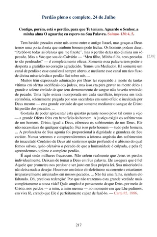 Perdão pleno e completo, 24 de Julho

  Contigo, porém, está o perdão, para que Te temam. Aguardo o Senhor, a
    minha alma O aguarda; eu espero na Sua Palavra. Salmos 130:4, 5.

    Tem havido pecados entre nós como entre o antigo Israel, mas graças a Deus
temos uma porta aberta que nenhum homem pode fechar. Os homens podem dizer:
“Perdôo-te todas as ofensas que me ﬁzeste”, mas o perdão deles não elimina um só
pecado. Mas a Voz que soa do Calvário — “Meu ﬁlho, Minha ﬁlha, teus pecados           [238]
te são perdoados” — é completamente eﬁcaz. Somente essa palavra tem poder e
desperta a gratidão no coração agradecido. Temos um Mediador. Há somente um
canal de perdão e esse canal está sempre aberto, e mediante esse canal um rico ﬂuxo
de divina misericórdia e perdão ﬂui sobre nós. ...
    Muitos têm expressado admiração por Deus ter requerido a morte de tantas
vítimas em ofertas sacriﬁcais dos judeus, mas isso era para gravar na mente deles a
grande e solene verdade de que sem derramamento de sangue não haveria remissão
de pecado. Uma lição estava incorporada em cada sacrifício, impressa em toda
cerimônia, solenemente pregada por seus sacerdotes em santo ofício e inculcada por
Deus mesmo — esta grande verdade de que somente mediante o sangue de Cristo
há perdão dos pecados. ...
    Gostaria de poder apresentar esta questão perante nosso povo tal como a vejo
— a grande Oferta feita em benefício do homem. A justiça exigia os sofrimentos
de um homem. Cristo, igual a Deus, ofereceu os sofrimentos de um Deus. Ele
não necessitava de qualquer expiação. Fez isso pelo homem — tudo pelo homem.
... A profundeza de Sua agonia foi proporcional à dignidade e grandeza de Seu
caráter. Nunca veremos e compreenderemos a intensa angústia dos sofrimentos
do imaculado Cordeiro de Deus até sentirmos quão profundo é o abismo do qual
fomos salvos, quão ofensivo o pecado de que a humanidade é culpada, e pela fé
apreendermos o pleno e completo perdão.
    É aqui onde milhares fracassam. Não crêem realmente que Jesus os perdoa
individualmente. Deixam de tomar a Deus em Sua palavra. Ele assegura que é ﬁel
Aquele que prometeu nos perdoar e ser justo em Sua própria lei. Sua misericórdia
não deixa nada a desejar. Houvesse um único elo defeituoso na corrente e estaríamos
irreparavelmente arruinados em nossos pecados. ... Não há uma falha, nenhum elo
faltando. Oh, preciosa redenção! Por que não trazemos esta grande verdade mais
completamente a nossa vida? Quão amplo é o pensamento de que Deus, por meio de
Cristo, nos perdoa — a mim, a mim mesma — no momento em que Lhe pedimos,
em viva fé, crendo que Ele é perfeitamente capaz de fazê-lo. — Carta 85, 1886.




                                       217
 