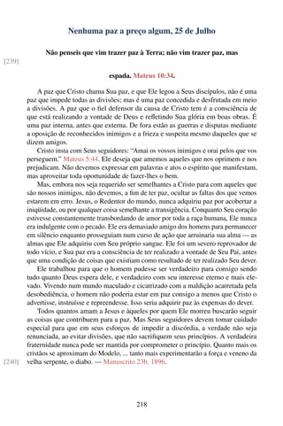 Nenhuma paz a preço algum, 25 de Julho

              Não penseis que vim trazer paz à Terra; não vim trazer paz, mas
[239]

                                      espada. Mateus 10:34.

            A paz que Cristo chama Sua paz, e que Ele legou a Seus discípulos, não é uma
        paz que impede todas as divisões; mas é uma paz concedida e desfrutada em meio
        a divisões. A paz que o ﬁel defensor da causa de Cristo tem é a consciência de
        que está realizando a vontade de Deus e reﬂetindo Sua glória em boas obras. É
        uma paz interna, antes que externa. De fora estão as guerras e disputas mediante
        a oposição de reconhecidos inimigos e a frieza e suspeita mesmo daqueles que se
        dizem amigos.
            Cristo insta com Seus seguidores: “Amai os vossos inimigos e orai pelos que vos
        perseguem.” Mateus 5:44. Ele deseja que amemos aqueles que nos oprimem e nos
        prejudicam. Não devemos expressar em palavras e atos o espírito que manifestam,
        mas aproveitar toda oportunidade de fazer-lhes o bem.
            Mas, embora nos seja requerido ser semelhantes a Cristo para com aqueles que
        são nossos inimigos, não devemos, a ﬁm de ter paz, ocultar as faltas dos que vemos
        estarem em erro. Jesus, o Redentor do mundo, nunca adquiriu paz por acobertar a
        iniqüidade, ou por qualquer coisa semelhante a transigência. Conquanto Seu coração
        estivesse constantemente transbordando de amor por toda a raça humana, Ele nunca
        era indulgente com o pecado. Ele era demasiado amigo dos homens para permanecer
        em silêncio enquanto prosseguiam num curso de ação que arruinaria sua alma — as
        almas que Ele adquiriu com Seu próprio sangue. Ele foi um severo reprovador de
        todo vício, e Sua paz era a consciência de ter realizado a vontade de Seu Pai, antes
        que uma condição de coisas que existiam como resultado de ter realizado Seu dever.
            Ele trabalhou para que o homem pudesse ser verdadeiro para consigo sendo
        tudo quanto Deus espera dele, e verdadeiro com seu interesse eterno e mais ele-
        vado. Vivendo num mundo maculado e cicatrizado com a maldição acarretada pela
        desobediência, o homem não poderia estar em paz consigo a menos que Cristo o
        advertisse, instruísse e repreendesse. Isso seria adquirir paz às expensas do dever.
            Todos quantos amam a Jesus e àqueles por quem Ele morreu buscarão seguir
        as coisas que contribuem para a paz. Mas Seus seguidores devem tomar cuidado
        especial para que em seus esforços de impedir a discórdia, a verdade não seja
        renunciada, ao evitar divisões, que não sacriﬁquem seus princípios. A verdadeira
        fraternidade nunca pode ser mantida por comprometer o princípio. Quanto mais os
        cristãos se aproximam do Modelo, ... tanto mais experimentarão a força e veneno da
[240]   velha serpente, o diabo. — Manuscrito 23b, 1896.




                                               218
 