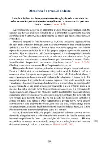 Obediência é o preço, 26 de Julho

  Amarás o Senhor, teu Deus, de todo o teu coração, de toda a tua alma, de
 todas as tuas forças e de todo o teu entendimento; e: Amarás o teu próximo
                         como a ti mesmo. Lucas 10:27.

    A pergunta que o doutor da lei apresentou a Cristo foi de conseqüência vital. Os
fariseus que haviam induzido o doutor da lei a apresentar essa pergunta estavam
esperando que o Senhor Jesus a respondesse de modo que pudessem achar algo
contra Ele. ...
    Quando a pergunta foi feita pelo doutor da lei, Cristo sabia que a sugestão partira
de Seus mais ardorosos inimigos, que estavam preparando uma armadilha para
apanhá-Lo em Suas palavras. O Senhor Jesus respondeu à pergunta transferindo
o peso da resposta ao doutor da lei à Sua própria pergunta apresentada perante a
multidão: “Que está escrito na Lei? Como interpretas? A isto ele respondeu: Amarás
o Senhor, teu Deus, de todo o teu coração, de toda a tua alma, de todas as tuas forças
e de todo o teu entendimento; e: Amarás o teu próximo como a ti mesmo. Então,
Jesus lhe disse: Respondeste corretamente; faze isto e viverás.” Lucas 10:26-28.
Obediência aos mandamentos de Deus é o preço da vida eterna.
    Há uma obra bastante ampla e profunda a ser cumprida pela humanidade caída.
Esta é a verdadeira interpretação da conversão genuína. A lei do Senhor é perfeita e
converte a alma. A resposta a essa pergunta, como dada pelo doutor da lei, abrange
o dever completo do homem que está em busca da vida eterna. O doutor da lei foi
incapaz de escapar à pergunta tão diretamente expressa como sendo a condição para
vida eterna. Ele compreendeu seus fundamentos, e a necessidade de corresponder
às exigências da lei em amar a Deus supremamente e a seu próximo como a si
mesmo. Ele sabia que não havia feito nenhuma dessas coisas, e a convicção de
sua negligência em obedecer aos primeiros quatro mandamentos e aos seis últimos
claramente expressos nas palavras dos santos oráculos de Deus foi inculcada em
seu coração pelo Espírito Santo. Ele se viu pesado nas balanças do santuário e
achado em falta. Não serviu a Deus supremamente porque não O havia amado
supremamente, com inteireza de coração, com toda sua alma, toda sua força e todo
seu entendimento. Falhando decididamente neste requisito da lei de Jeová, ele falhou
decididamente em amar seu semelhante como a si mesmo.
    Assim, diante da multidão, ele próprio ofereceu em palavras concisas as con-
dições do evangelho para a vida eterna de todo membro da família humana que
hoje está em pé diante de Deus. ... As condições são imutáveis, eternas. ... Há uma
necessidade de semear as sementes do evangelho, e a salvação da alma humana               [241]
depende da execução prática da verdade. — Manuscrito 45, 1900.




                                         219
 
