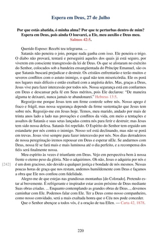 Espera em Deus, 27 de Julho

         Por que estás abatida, ó minha alma? Por que te perturbas dentro de mim?
           Espera em Deus, pois ainda O louvarei, a Ele, meu auxílio e Deus meu.
                                        Salmos 42:5.

            Querido Esposo: Recebi teu telegrama. ...
            Satanás não peneira o joio, porque nada ganha com isso. Ele peneira o trigo.
        O diabo não provará, tentará e perseguirá aqueles dos quais já está seguro, por
        viverem em consciente transgressão da lei de Deus. Os que se alistaram no exército
        do Senhor, colocados sob a bandeira ensangüentada do Príncipe Emanuel, são os
        que Satanás buscará prejudicar e destruir. Os cristãos enfrentarão e terão muitos e
        severos conﬂitos com o astuto inimigo, o qual não tem misericórdia. Ele os porá
        nos lugares mais difíceis e então exultará com a angústia deles. Mas, graças a Deus,
        Jesus vive para fazer intercessão por todos nós. Nossa segurança está em conﬁarmos
        em Deus e descansar pela fé em Seus méritos, pois Ele declarou: “De maneira
        alguma te deixarei, nunca jamais te abandonarei.” Hebreus 13:5.
            Regozijo-me porque Jesus tem um ﬁrme controle sobre nós. Nosso apego é
        fraco e frágil, mas nossa segurança depende da ﬁrme sustentação que Jesus tem
        sobre nós. Regozijo-me em Jesus hoje. Temos, meu marido, andado por mais de
        trinta anos lado a lado nas provações e conﬂitos da vida, em meio a tentações e
        assaltos de Satanás e suas setas lançadas contra nós para ferir e destruir; mas Jesus
        tem sido nossa defesa. Satanás foi repelido. O Espírito do Senhor tem erguido um
        estandarte por nós contra o inimigo. Nosso sol está declinando, mas não se porá
        em trevas. Jesus vive sempre para fazer intercessão por nós. Nos dias derradeiros
        de nossa peregrinação iremos repousar em Deus e esperar nEle. Se andarmos com
        Deus, nossa fé se fará mais e mais luminosa até o dia perfeito, e a recompensa dos
        ﬁéis será ﬁnalmente nossa.
            Meu espírito às vezes é triunfante em Deus. Vejo em perspectiva bem à nossa
        frente o eterno peso da glória. Não o adquirimos. Oh não, Jesus o adquiriu por nós e
[242]   é um dom gracioso, não devido a qualquer justiça e bondade de nós mesmos. Nessas
        poucas horas de graça que nos restam, andemos humildemente com Deus e façamos
        a obra que Ele nos conﬁou com ﬁdelidade.
            Alegro-me de que estejas nas grandiosas montanhas [do Colorado]. Pretendo es-
        tar aí brevemente. É refrigerante e inspirador estar assim próximo de Deus mediante
        Suas obras criadas. ... Enquanto contemplando as grandes obras de Deus..., devemos
        caminhar com Ele. Podemos falar com Ele. Ter a Deus como nosso companheiro,
        como nosso convidado, será a mais exaltada honra que o Céu nos pode conceder.
            Que o Senhor abençoe a todos vós, é a oração de tua Ellen. — Carta 42, 1878.




                                                220
 