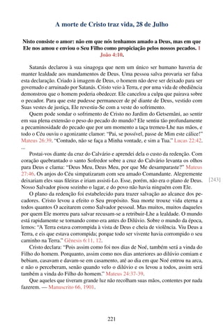 A morte de Cristo traz vida, 28 de Julho

Nisto consiste o amor: não em que nós tenhamos amado a Deus, mas em que
Ele nos amou e enviou o Seu Filho como propiciação pelos nossos pecados. 1
                                João 4:10.

    Satanás declarou à sua sinagoga que nem um único ser humano haveria de
manter lealdade aos mandamentos de Deus. Uma pessoa salva provaria ser falsa
esta declaração. Criado à imagem de Deus, o homem não deve ser deixado para ser
governado e arruinado por Satanás. Cristo veio à Terra, e por uma vida de obediência
demonstrou que o homem poderia obedecer. Ele cancelou a culpa que pairava sobre
o pecador. Para que este pudesse permanecer de pé diante de Deus, vestido com
Suas vestes de justiça, Ele revestiu-Se com a veste do sofrimento.
    Quem pode sondar o sofrimento de Cristo no Jardim do Getsemâni, ao sentir
em sua plena extensão o peso do pecado do mundo? Ele sentiu tão profundamente
a pecaminosidade do pecado que por um momento a taça tremeu-Lhe nas mãos, e
todo o Céu ouviu o agonizante clamor: “Pai, se possível, passe de Mim este cálice!”
Mateus 26:39. “Contudo, não se faça a Minha vontade, e sim a Tua.” Lucas 22:42.
...
    Postai-vos diante da cruz do Calvário e aprendei dela o custo da redenção. Com
coração quebrantado o santo Sofredor sobre a cruz do Calvário levanta os olhos
para Deus e clama: “Deus Meu, Deus Meu, por que Me desamparaste?” Mateus
27:46. Os anjos do Céu simpatizaram com seu amado Comandante. Alegremente
deixariam eles suas ﬁleiras e iriam assisti-Lo. Esse, porém, não era o plano de Deus.   [243]
Nosso Salvador pisou sozinho o lagar, e do povo não havia ninguém com Ele.
    O plano da redenção foi estabelecido para trazer salvação ao alcance dos pe-
cadores. Cristo levou a efeito o Seu propósito. Sua morte trouxe vida eterna a
todos quantos O aceitarem como Salvador pessoal. Mas muitos, muitos daqueles
por quem Ele morreu para salvar recusam-se a retribuir-Lhe a lealdade. O mundo
está rapidamente se tornando como era antes do Dilúvio. Sobre o mundo da época,
lemos: “A Terra estava corrompida à vista de Deus e cheia de violência. Viu Deus a
Terra, e eis que estava corrompida; porque todo ser vivente havia corrompido o seu
caminho na Terra.” Gênesis 6:11, 12.
    Cristo declara: “Pois assim como foi nos dias de Noé, também será a vinda do
Filho do homem. Porquanto, assim como nos dias anteriores ao dilúvio comiam e
bebiam, casavam e davam-se em casamento, até ao dia em que Noé entrou na arca,
e não o perceberam, senão quando velo o dilúvio e os levou a todos, assim será
também a vinda do Filho do homem.” Mateus 24:37-39.
    Que aqueles que tiveram grande luz não recolham suas mãos, contentes por nada
fazerem. — Manuscrito 66, 1901.




                                        221
 