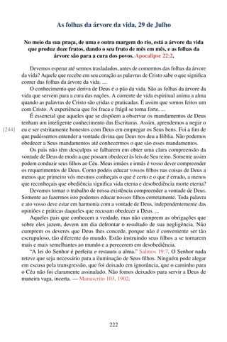 As folhas da árvore da vida, 29 de Julho

         No meio da sua praça, de uma e outra margem do rio, está a árvore da vida
          que produz doze frutos, dando o seu fruto de mês em mês, e as folhas da
                     árvore são para a cura dos povos. Apocalipse 22:2.

            Devemos esperar até sermos trasladados, antes de comermos das folhas da árvore
        da vida? Aquele que recebe em seu coração as palavras de Cristo sabe o que signiﬁca
        comer das folhas da árvore da vida. ...
            O conhecimento que deriva de Deus é o pão da vida. São as folhas da árvore da
        vida que servem para a cura das nações. A corrente de vida espiritual anima a alma
        quando as palavras de Cristo são cridas e praticadas. É assim que somos feitos um
        com Cristo. A experiência que foi fraca e frágil se torna forte. ...
            É essencial que aqueles que se dispõem a observar os mandamentos de Deus
        tenham um inteligente conhecimento das Escrituras. Assim, aprendemos a negar o
[244]   eu e ser estritamente honestos com Deus em empregar os Seus bens. Foi a ﬁm de
        que pudéssemos entender a vontade divina que Deus nos deu a Bíblia. Não podemos
        obedecer a Seus mandamentos até conhecermos o que são esses mandamentos.
            Os pais não têm desculpas se falharem em obter uma clara compreensão da
        vontade de Deus de modo a que possam obedecer às leis de Seu reino. Somente assim
        podem conduzir seus ﬁlhos ao Céu. Meus irmãos e irmãs é vosso dever compreender
        os requerimentos de Deus. Como podeis educar vossos ﬁlhos nas coisas de Deus a
        menos que primeiro vós mesmos conheçais o que é certo e o que é errado, a menos
        que reconheçais que obediência signiﬁca vida eterna e desobediência morte eterna?
            Devemos tornar o trabalho de nossa existência compreender a vontade de Deus.
        Somente ao fazermos isto podemos educar nossos ﬁlhos corretamente. Toda palavra
        e ato vosso deve estar em harmonia com a vontade de Deus, independentemente das
        opiniões e práticas daqueles que recusam obedecer a Deus. ...
            Aqueles pais que conhecem a verdade, mas não cumprem as obrigações que
        sobre eles jazem, devem um dia defrontar o resultado de sua negligência. Não
        cumprem os deveres que Deus lhes concede, porque não é conveniente ser tão
        escrupuloso, tão diferente do mundo. Estão instruindo seus ﬁlhos a se tornarem
        mais e mais semelhantes ao mundo e a perecerem em desobediência.
            “A lei do Senhor é perfeita e restaura a alma.” Salmos 19:7. O Senhor nada
        reteve que seja necessário para a iluminação de Seus ﬁlhos. Ninguém pode alegar
        em escusa pela transgressão, que foi deixado em ignorância, que o caminho para
        o Céu não foi claramente assinalado. Não fomos deixados para servir a Deus de
        maneira vaga, incerta. — Manuscrito 103, 1902.




                                               222
 