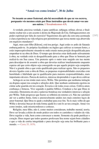 “Amai-vos como irmãos”, 30 de Julho

  No tocante ao amor fraternal, não há necessidade de que eu vos escreva,
 porquanto vós mesmos estais por Deus instruídos que deveis amar-vos uns
                    aos outros. 1 Tessalonicenses 4:9.

    A verdade, preciosa verdade, é para santiﬁcar, subjugar, reﬁnar, elevar, e ﬁnal-
mente exaltar-nos a um assento à destra da Majestade do Céu. Enfraqueceremos em
poder espiritual por falta de exercício? Seguiremos dia após dia sem uma acentuada      [245]
e clara experiência na vida religiosa por permitirmos que nossa mente seja absorvida
em negócios mundanos?
    Aqui, meu caro ﬁlho [Edson], está teu perigo. Aqui estão os ardis de Satanás
embaraçando-te. As próprias faculdades ou órgãos que cultivas se tornam fortes, e
estás imperceptivelmente situando-te onde estarás numa posição desqualiﬁcada para
empenhar-te na obra de Deus. O tempo que deverias estar dedicando zelosamente
à obra, na verdade estás te desqualiﬁcando para a obra que Deus te honraria por
realizá-la em Sua causa. Um pretexto após o outro tem surgido em tua mente
para desculpar-te de assumir a obra que deverias realizar imediatamente enquanto
esperas até que certo objeto seja conseguido ou que aquele projeto seja cumprido.
Não é a grande obra a que estás qualiﬁcado para realizar agora. São os pequenos
deveres ligados com a obra de Deus, as pequenas responsabilidades exercidas com
humildade e ﬁdelidade que te qualiﬁcarão para maiores responsabilidades, mais
importantes deveres. Pureza de motivos, interesse desprendido é o que deves cultivar.
    Achega-te ao teu irmão mais novo, Willie. Não permitas que nenhuma imitação
ou disputa separe teu coração e afeições dele. Que nenhum sentimento egoísta ou
ciúme ache guarida em teu coração. Esvazia-o de todas essas coisas. Cultiva amor,
conﬁança e ﬁrmeza. Vive segundo o padrão bíblico. Conduze a luz que Deus te
concedeu. Demonstra em atos e palavras bondosas teu verdadeiro interesse e afeição
por Willie. Todo progresso que ﬁzeres se reﬂetirá em retorno a ti. Não me satisfarei
até ver a ambos ﬁrme, forte e amoravelmente unidos nos mais estreitos laços de
amor fraternal. Que Deus te ajude a trabalhar para esse ﬁm. Tu és mais velho do que
Willie e deverias buscar de toda forma ajudá-lo e uni-lo ao teu coração. Amai-vos
como irmãos, sede misericordiosos e corteses.
    Religião, meu ﬁlho, não é, como muitos consideram, trabalho mental, teoria.
Deve ser levada a efeito de modo prático em todos os caminhos e valados da vida.
Deve regular a vida, bem como convencer a mente. Somente ela pode puriﬁcar o
coração. Deus requer que todos quantos professam Seu nome sejam bons cidadãos
e que a vida de estrita integridade e pura devoção seja uma luz brilhante para o
mundo. — Carta 35, 1876.




                                        223
 