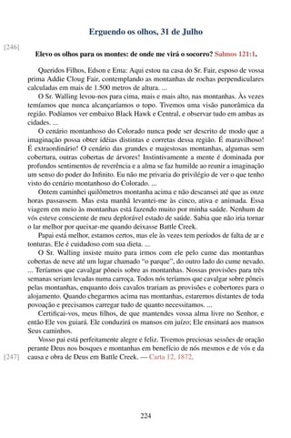 Erguendo os olhos, 31 de Julho
[246]
          Elevo os olhos para os montes: de onde me virá o socorro? Salmos 121:1.

             Queridos Filhos, Edson e Ema: Aqui estou na casa do Sr. Fair, esposo de vossa
        prima Addie Cloug Fair, contemplando as montanhas de rochas perpendiculares
        calculadas em mais de 1.500 metros de altura. ...
             O Sr. Walling levou-nos para cima, mais e mais alto, nas montanhas. Às vezes
        temíamos que nunca alcançaríamos o topo. Tivemos uma visão panorâmica da
        região. Podíamos ver embaixo Black Hawk e Central, e observar tudo em ambas as
        cidades. ...
             O cenário montanhoso do Colorado nunca pode ser descrito de modo que a
        imaginação possa obter idéias distintas e corretas dessa região. É maravilhoso!
        É extraordinário! O cenário das grandes e majestosas montanhas, algumas sem
        cobertura, outras cobertas de árvores! Instintivamente a mente é dominada por
        profundos sentimentos de reverência e a alma se faz humilde ao reunir a imaginação
        um senso do poder do Inﬁnito. Eu não me privaria do privilégio de ver o que tenho
        visto do cenário montanhoso do Colorado. ...
             Ontem caminhei quilômetros montanha acima e não descansei até que as onze
        horas passassem. Mas esta manhã levantei-me às cinco, ativa e animada. Essa
        viagem em meio às montanhas está fazendo muito por minha saúde. Nenhum de
        vós esteve consciente de meu deplorável estado de saúde. Sabia que não iria tornar
        o lar melhor por queixar-me quando deixasse Battle Creek.
             Papai está melhor, estamos certos, mas ele às vezes tem períodos de falta de ar e
        tonturas. Ele é cuidadoso com sua dieta. ...
             O Sr. Walling insiste muito para irmos com ele pelo cume das montanhas
        cobertas de neve até um lugar chamado “o parque”, do outro lado do cume nevado.
        ... Teríamos que cavalgar pôneis sobre as montanhas. Nossas provisões para três
        semanas seriam levadas numa carroça. Todos nós teríamos que cavalgar sobre pôneis
        pelas montanhas, enquanto dois cavalos trariam as provisões e cobertores para o
        alojamento. Quando chegarmos acima nas montanhas, estaremos distantes de toda
        povoação e precisamos carregar tudo de quanto necessitamos. ...
             Certiﬁcai-vos, meus ﬁlhos, de que mantendes vossa alma livre no Senhor, e
        então Ele vos guiará. Ele conduzirá os mansos em juízo; Ele ensinará aos mansos
        Seus caminhos.
             Vosso pai está perfeitamente alegre e feliz. Tivemos preciosas sessões de oração
        perante Deus nos bosques e montanhas em benefício de nós mesmos e de vós e da
[247]   causa e obra de Deus em Battle Creek. — Carta 12, 1872.




                                                224
 