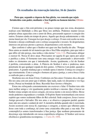 Os resultados da renovação interior, 16 de Janeiro

      Para que, segundo a riqueza da Sua glória, vos conceda que sejais
 fortalecidos com poder, mediante o Seu Espírito no homem interior. Efésios
                                    3:16.

     Cremos que o ﬁm está próximo e no pouco tempo que nos resta, desejamos
realizar com ﬁdelidade a obra que Deus nos atribuiu. Podemos manter nossas
próprias almas aquecidas com o amor de Deus, procurando aquecer o coração dos
outros. Estamos ainda em tempo de prova. Aquele que deseja ardentemente a vida
eterna lutará por ela. Consegui-la-á por desejo e esforço. O ouro está oculto na terra.
Somente o desejo combinado com o esforço assegurarão o tesouro. Se despertarmos
interesse em pessoas prestes a perecer, despertaremos a nós mesmos.
     Que conforto é saber que o Senhor nos quer em Sua família do alto. “Porque
Deus amou ao mundo de tal maneira que deu o Seu Filho unigênito, para que todo o
que nEle crê não pereça, mas tenha a vida eterna.” João 3:16. Precisamos abrigar
e exercer fé. Nossa fé deve atuar. Precisamos ter aquela fé que opera por amor
e puriﬁca a alma. O fermento tem uma energia vital, penetrando e absorvendo               [20]
todos os elementos em que é introduzido. Assim, igualmente, a lei do Senhor
é perfeita, convertendo a alma. A Palavra do Senhor é ativa e poderosa, mais
penetrante do que qualquer espada de dois gumes. A Palavra é um poder, quando a
praticamos. A grande mudança que a verdade opera é interior. Começa no coração e
age externamente. Com o coração o homem crê para a justiça, e com a boca é feita
a conﬁssão para a salvação.
     Ocultemo-nos em Jesus Cristo. Conﬁemos em Seu amor. Creiamos dia a dia que
Ele nos ama com um amor que é inﬁnito. Que nada, nada vos desanime e vos faça
tristes. Pensai na bondade de Deus. Recordai Seus favores e bênçãos.
     Estou me esforçando constantemente em escrever e falar. O Senhor tem sido
meu melhor amigo e vós igualmente podeis testiﬁcar o mesmo. Que o louvor ao
Senhor esteja sempre em nosso coração, em nossa mente e em nossos lábios. Desse
modo podemos engrandecer a verdade. O Espírito Santo testemunhará com nosso
espírito que somos realmente ﬁlhos do Rei celestial. Sede corajosos; Jesus é nosso
Amigo pessoal e Salvador. Ele nos ama, e se observa o pequeno pardal, quanto
mais não nos amará e cuidará de nós! A memória deﬁnha quando não é exercitada.
Assim ocorrerá com nossa fé, esperança e coragem, a menos que olhemos para
Jesus com toda a conﬁança, tal como uma criancinha olha para a sua mãe. Por
contemplá-Lo somos transformados à Sua justiça. Que nenhum pensamento de
descrença seja introduzido em nossa experiência religiosa. O Senhor será nossa
eﬁciência e grandíssima recompensa. — Carta 20, 1898.




                                          19
 