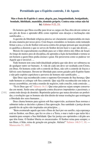 Permitindo que o Espírito controle, 1 de Agosto

        Mas o fruto do Espírito é: amor, alegria, paz, longanimidade, benignidade,
        bondade, ﬁdelidade, mansidão, domínio próprio. Contra estas coisas não há
                                    lei. Gálatas 5:22, 23.

            Os homens que Deus escolhe para levar as cargas em Sua obra devem sentar-se
        aos pés de Jesus e aprender dEle como reprimir seus desejos e inclinações não
        santiﬁcados. ...
            A questão da liberdade religiosa precisa ser claramente compreendida em mais
        de uma maneira por nosso povo. Com braços estendidos os homens estão tentando
        ﬁrmar a arca, e a ira do Senhor está acesa contra eles porque pensam que sua posição
        os qualiﬁca a dizerem o que os servos do Senhor devem fazer e o que não devem. ...
            Moisés foi especialmente escolhido para ser o líder efetivo dos ﬁlhos de Israel.
        Ao longo de muitos anos de disciplina, ele aprendeu a lição da humildade e tornou-se
        um homem a quem Deus podia ensinar e guiar. Ele perseverou como se pudesse ver
        Aquele que é invisível. ...
            Todo homem tem uma individualidade própria que não deve ser submersa na
        de qualquer outro ser humano. A vida de cada um deve ser ocultada com Cristo,
        em Deus. Os homens estão sob o controle de Deus, não sob o controle de fracos e
        falíveis seres humanos. Devem ter liberdade para serem guiados pelo Espírito Santo
        e não pelo espírito caprichoso e perverso de homens não santiﬁcados. ...
            Que Deus seja reconhecido como o supremo Governante de Sua herança. Que
        todo homem se coloque sob Seu controle. Que seja Ele reconhecido em todas as
        nossas assembléias, em toda a reunião de negócios, todo concílio, toda comissão. ...
            “Tu és Deus que vê.” Gênesis 16:13. Que estas palavras sejam sempre conserva-
        das em mente. Serão uma salvaguarda contra discursos imprudentes e passionais, e
[248]   contra todo desejo de domínio. Reprimirão palavras que nunca deveriam ser proferi-
        das, e resoluções que os homens não têm direito de tomar resoluções que restringem
        a liberdade dos seres humanos. ...
            Deus chama homens para agirem sob Sua supervisão, aceitarem Suas normas e
        submeter todas as decisões e planos à Sua aprovação. Sua santidade e justiça devem
        guardá-los de ações não inspiradas em princípios. ...
            “Bem-aventurado aquele que tem o Deus de Jacó por seu auxílio, cuja esperança
        está no Senhor, seu Deus, que fez os céus e a Terra, o mar e tudo o que neles há e
        mantém para sempre a Sua ﬁdelidade. Que faz justiça aos oprimidos e dá pão aos
        que têm fome. O Senhor liberta os encarcerados. O Senhor reina para sempre; o
        teu Deus, ó Sião, reina de geração em geração. Aleluia!” Salmos 146:5-7, 10. —
        Manuscrito 51, 1895.




                                               226
 