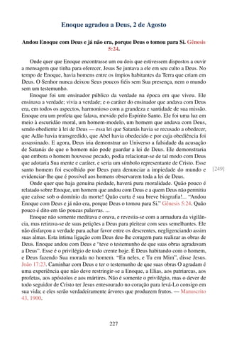Enoque agradou a Deus, 2 de Agosto

Andou Enoque com Deus e já não era, porque Deus o tomou para Si. Gênesis
                                 5:24.

    Onde quer que Enoque encontrasse um ou dois que estivessem dispostos a ouvir
a mensagem que tinha para oferecer, Jesus Se juntava a ele em seu culto a Deus. No
tempo de Enoque, havia homens entre os ímpios habitantes da Terra que criam em
Deus. O Senhor nunca deixou Seus poucos ﬁéis sem Sua presença, nem o mundo
sem um testemunho.
    Enoque foi um ensinador público da verdade na época em que viveu. Ele
ensinava a verdade; vivia a verdade; e o caráter do ensinador que andava com Deus
era, em todos os aspectos, harmonioso com a grandeza e santidade de sua missão.
Enoque era um profeta que falava, movido pelo Espírito Santo. Ele foi uma luz em
meio à escuridão moral, um homem-modelo, um homem que andava com Deus,
sendo obediente à lei de Deus — essa lei que Satanás havia se recusado a obedecer,
que Adão havia transgredido, que Abel havia obedecido e por cuja obediência foi
assassinado. E agora, Deus iria demonstrar ao Universo a falsidade da acusação
de Satanás de que o homem não pode guardar a lei de Deus. Ele demonstraria
que embora o homem houvesse pecado, podia relacionar-se de tal modo com Deus
que adotaria Sua mente e caráter, e seria um símbolo representante de Cristo. Esse
santo homem foi escolhido por Deus para denunciar a impiedade do mundo e               [249]
evidenciar-lhe que é possível aos homens observarem toda a lei de Deus.
    Onde quer que haja genuína piedade, haverá pura moralidade. Quão pouco é
relatado sobre Enoque, um homem que andou com Deus e a quem Deus não permitiu
que caísse sob o domínio da morte! Quão curta é sua breve biograﬁa!... “Andou
Enoque com Deus e já não era, porque Deus o tomou para Si.” Gênesis 5:24. Quão
pouco é dito em tão poucas palavras. ...
    Enoque não somente meditava e orava, e revestia-se com a armadura da vigilân-
cia, mas retirava-se de suas petições a Deus para pleitear com seus semelhantes. Ele
não disfarçou a verdade para achar favor entre os descrentes, negligenciando assim
suas almas. Esta íntima ligação com Deus deu-lhe coragem para realizar as obras de
Deus. Enoque andou com Deus e “teve o testemunho de que suas obras agradavam
a Deus”. Esse é o privilégio de todo crente hoje. É Deus habitando com o homem,
e Deus fazendo Sua morada no homem. “Eu neles, e Tu em Mim”, disse Jesus.
João 17:23. Caminhar com Deus e ter o testemunho de que suas obras O agradam é
uma experiência que não deve restringir-se a Enoque, a Elias, aos patriarcas, aos
profetas, aos apóstolos e aos mártires. Não é somente o privilégio, mas o dever de
todo seguidor de Cristo ter Jesus entesourado no coração para levá-Lo consigo em
sua vida; e eles serão verdadeiramente árvores que produzem frutos. — Manuscrito
43, 1900.



                                        227
 