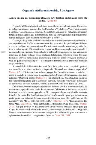 O grande médico-missionário, 3 de Agosto

        Aquele que diz que permanece nEle, esse deve também andar assim como Ele
                                   andou. 1 João 2:6.

            O grande Médico-Missionário foi um maravilhoso operador de curas. Ele operou
        os milagres mais convincentes. Ele é o Caminho, a Verdade, e a Vida. Falou somente
        a verdade. Continuamente saíam de Seus lábios as preciosas palavras que trazem
        força espiritual àqueles que as tornam uma parte de seu viver diário. Espiritualmente,
        somos ediﬁcados com o alimento que damos à mente. ...
            O coração do grande Médico-Missionário estava constantemente ardendo com o
        amor que O trouxe do Céu ao nosso mundo. Sua bondade e Seu poder O possibilitava
        a revelar em Sua vida, a verdade que Ele veio a este mundo trazer à raça caída. Em
        toda a palavra e ato, Ele manifestou o amor de Deus, animando e encorajando o
[250]   desprezado e angustiado. Com sabedoria celestial Ele comprovou Sua verdadeira
        majestade ao dirigir todas as coisas em favor da felicidade presente e futura dos seres
        humanos. Ele veio para ensinar aos homens e mulheres como viver, aqui embaixo, a
        vida da qual Ele deu exemplo — a vida que os tornará aptos a entrar nas mansões
        de gozo inﬁnito.
            A misericórdia habitava em Seu seio. Ouvi Suas palavras de compaixão, proferi-
        das para aliviar a vítima dominada pelo pecado: “Perdoados te são os teus pecados.”
        Mateus 9:2. ... Ele trouxe cura à alma e corpo. Em Sua vida, estavam retratados o
        amor, a piedade, a compaixão e a alegria celestial. Milhares foram curados por Suas
        palavras: “Quero; sê limpo.” Mateus 8:3. Por intermédio de Sua obra, Sua glória foi
        tão claramente revelada que os demônios tremiam, e quando compelidos a deixarem
        de atormentar os seres humanos, confessavam que Cristo era o Santo de Deus.
            Cristo realizou esta obra para revelar aos homens que Ele era o tabernáculo de
        testemunho; que a Palavra havia Se encarnado. Cristo armou Sua tenda no arraial
        humano, entre os errantes e pecadores. Ele viveu perto do pobre e abatido; contudo,
        foi o Rei da glória. Ele familiarizava a todos com Seu caráter para que pudessem ser
        participantes da natureza divina e assim tornar-se um com Ele em fé e obras. Ele
        declara: “Tudo Me foi entregue por Meu Pai” (Mateus 11:27), “Tudo quanto o Pai
        tem é Meu.” João 16:15. “Toda autoridade Me foi dada no Céu e na Terra.” Mateus
        28:18. Por que motivos foi esta maravilhosa transferência realizada senão para que
        Cristo Se tornasse o Redentor do mundo, a encarnação do Salvador! ... O grande
        Mestre, enquanto esteve neste mundo, entregou Sua vida inteira para nos ensinar a
        agir como missionários consagrados a Deus. — Carta 281, 1904.




                                                 228
 