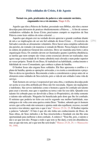 Fiéis soldados de Cristo, 4 de Agosto

       Tornai-vos, pois, praticantes da palavra e não somente ouvintes,
                  enganando-vos a vós mesmos. Tiago 1:22.

    Aqueles que têm a Palavra do Senhor, possuindo suas Bíblias, não têm a menor
desculpa para deixarem de praticar obedientemente a Palavra. ... A ﬁm de sermos
verdadeiros soldados de Jesus Cristo, precisamos cumprir os requisitos de Sua
Palavra como leais súditos do reino celestial. ....
    Aqueles que alegam crer na verdade devem apreciar o grande combate diante
de nós e as implicações de ser um ﬁel soldado de Jesus Cristo. ... O exército do        [251]
Salvador convida ao alistamento voluntário. Deve haver uma completa submissão
das paixões, da vontade e de maneiras à vontade do Mestre. Nossa função é obedecer
às ordens do poderoso General dos exércitos. Deve ser mantida uma forte e ativa
organização física. Os sentidos devem ser iluminados quanto à perfeita obediência;
as tarefas que nem sempre são vistas como essenciais devem ser realizadas; mas
agora surge a necessidade de fé numa sabedoria mais elevada e num poder superior
ao vosso próprio. Tende fé em Deus; fé inabalável na habilidade, conhecimento e
ﬁdelidade de vosso Comandante, que conhece o plano de batalha.
    O Senhor Jesus não engana Seus soldados. Ele lhes apresenta o conﬂito e o
plano de batalha, aponta as operações arriscadas, e os exorta a considerarem o preço.
Não os deixa na ignorância. Recomenda a todos a considerarem o preço antes de se
alistarem como soldados de Seu exército, pois a vida de um soldado é uma vida de
serviço.
    Todo homem em serviço é responsável por uma obra, e nenhuma desculpa pode
ser aceita se essa obra atribuída por Deus não for executada. Alguns são negligentes
e indolentes. São servos indolentes como o homem a quem foi conﬁado um talento
para usar e investir, mas que o sepultou na terra e não fez uso dele. Quando esse
talento foi cobrado para ser devolvido a Deus (o Proprietário), ele tinha somente
o talento não utilizado. Ninguém foi beneﬁciado pelo dom que lhe foi conﬁado.
O mínimo que poderia ter feito era usá-lo segundo sua melhor habilidade, mas
entregou-o de volta com uma queixa contra Deus: “Senhor, sabendo que és homem
severo, que ceifas onde não semeaste e ajuntas onde não espalhaste, receoso, escondi
na terra o teu talento; aqui tens o que é teu.” Mateus 25:24, 25. O Senhor repetiu
a palavra “sabendo”. O fato é que ele não tinha um conhecimento de Deus; de
Suas obras, de Seus métodos e de Sua misericórdia e bondade em dar-lhe uma
oportunidade para melhorar o dom conﬁado. A ordem é: “Tirai-lhe, pois, o talento e
dai-o ao que tem dez. Porque a todo o que tem se lhe dará, e terá em abundância;
mas ao que não tem, até o que tem lhe será tirado.” Mateus 25:28, 29. — Manuscrito
98, 1900.




                                        229
 