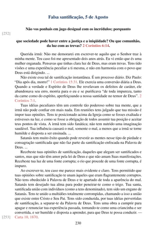Falsa santiﬁcação, 5 de Agosto

               Não vos ponhais em jugo desigual com os incrédulos; porquanto
[252]
         que sociedade pode haver entre a justiça e a iniqüidade? Ou que comunhão,
                          da luz com as trevas? 2 Coríntios 6:14.

            Querida irmã: Não me demorarei em escrever-te aquilo que o Senhor traz à
        minha mente. Teu caso foi-me apresentado dois anos atrás. Eu vi então que és uma
        mulher enganada. Pensavas que tinhas clara luz de Deus, mas eram trevas. Tens tido
        visões e uma experiência peculiar a ti mesma, e não em harmonia com o povo que
        Deus está dirigindo. ...
            Não existe essa tal de santiﬁcação instantânea. É um processo diário. Diz Paulo:
        “Dia após dia, morro!” 1 Coríntios 15:31. Ele exercia uma conversão diária a Deus.
        Quando a verdade e Espírito de Deus lhe revelavam os defeitos de caráter, ele
        abandonava seu erro, morria para o eu e se puriﬁcava “de toda impureza, tanto
        da carne como do espírito, aperfeiçoando a nossa santidade no temor de Deus”. 2
        Coríntios 7:1.
            Tuas idéias peculiares têm um controle tão poderoso sobre tua mente, que a
        irmã não pode conﬁar em mais nada. Em reuniões tens julgado que tua missão é
        impor tuas opiniões. Tens te posicionado acima da Igreja como se fosses exaltada e
        estivesses na luz, e como se fosse a obrigação de todos assumir tua posição e aceitar
        teus pontos de vista. A irmã tem sido fanática; não tem nutrido uma imaginação
        saudável. Tua inﬂuência causará o mal, somente o mal, a menos que a irmã se torne
        humilde e disposta a ser ensinada. ...
            Satanás tem muito êxito quando pode revestir as mentes nesse tipo de piedade e
        consagração santiﬁcada que não faz parte da santiﬁcação enfocada na Palavra de
        Deus. ...
            Recebeste tuas opiniões de santiﬁcação, daqueles que alegam ser santiﬁcados e
        santos, mas que não têm amor pela lei de Deus e que não amam Suas manifestações.
        Recebeste tua luz de uma fonte corrupta; o rio que procede de uma fonte corrupta, é
        impuro.
            Ao escrever-te, teu caso me parece mais evidente e claro. Tens permitido que
        tuas opiniões sobre santiﬁcação te unam àqueles que eram ﬂagrantemente corruptos.
        Não tens obedecido à Palavra de Deus e te apartado de toda a aparência do mal.
        Satanás tem desejado tua alma para poder peneirar-te como o trigo. Tua santa,
        santiﬁcada união com indivíduos (como a tens denominado), tem sido um engano de
        Satanás. Tens te unido a multidões totalmente corrompidas, chamando a isso a união
        que existe entre Cristo e Seu Pai. Tens sido conduzida, por tuas idéias pervertidas
        de santiﬁcação, a separar-te da Palavra de Deus. Tens uma obra a cumprir para
        apagar e renunciar tua experiência passada, tornando-te como uma criancinha e ser
        convertida, e ser humilde e disposta a aprender, para que Deus te possa conduzir. —
[253]   Carta 10, 1870.
                                                230
 