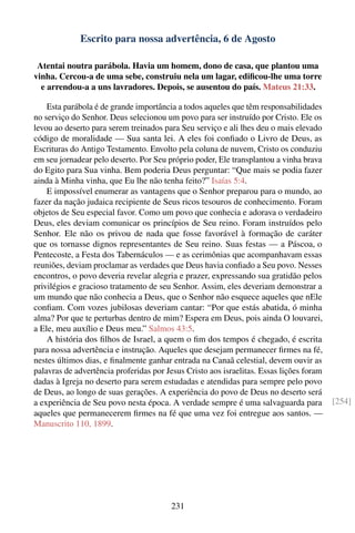 Escrito para nossa advertência, 6 de Agosto

 Atentai noutra parábola. Havia um homem, dono de casa, que plantou uma
vinha. Cercou-a de uma sebe, construiu nela um lagar, ediﬁcou-lhe uma torre
  e arrendou-a a uns lavradores. Depois, se ausentou do país. Mateus 21:33.

    Esta parábola é de grande importância a todos aqueles que têm responsabilidades
no serviço do Senhor. Deus selecionou um povo para ser instruído por Cristo. Ele os
levou ao deserto para serem treinados para Seu serviço e ali lhes deu o mais elevado
código de moralidade — Sua santa lei. A eles foi conﬁado o Livro de Deus, as
Escrituras do Antigo Testamento. Envolto pela coluna de nuvem, Cristo os conduziu
em seu jornadear pelo deserto. Por Seu próprio poder, Ele transplantou a vinha brava
do Egito para Sua vinha. Bem poderia Deus perguntar: “Que mais se podia fazer
ainda à Minha vinha, que Eu lhe não tenha feito?” Isaías 5:4.
    E impossível enumerar as vantagens que o Senhor preparou para o mundo, ao
fazer da nação judaica recipiente de Seus ricos tesouros de conhecimento. Foram
objetos de Seu especial favor. Como um povo que conhecia e adorava o verdadeiro
Deus, eles deviam comunicar os princípios de Seu reino. Foram instruídos pelo
Senhor. Ele não os privou de nada que fosse favorável à formação de caráter
que os tornasse dignos representantes de Seu reino. Suas festas — a Páscoa, o
Pentecoste, a Festa dos Tabernáculos — e as cerimônias que acompanhavam essas
reuniões, deviam proclamar as verdades que Deus havia conﬁado a Seu povo. Nesses
encontros, o povo deveria revelar alegria e prazer, expressando sua gratidão pelos
privilégios e gracioso tratamento de seu Senhor. Assim, eles deveriam demonstrar a
um mundo que não conhecia a Deus, que o Senhor não esquece aqueles que nEle
conﬁam. Com vozes jubilosas deveriam cantar: “Por que estás abatida, ó minha
alma? Por que te perturbas dentro de mim? Espera em Deus, pois ainda O louvarei,
a Ele, meu auxílio e Deus meu.” Salmos 43:5.
    A história dos ﬁlhos de Israel, a quem o ﬁm dos tempos é chegado, é escrita
para nossa advertência e instrução. Aqueles que desejam permanecer ﬁrmes na fé,
nestes últimos dias, e ﬁnalmente ganhar entrada na Canaã celestial, devem ouvir as
palavras de advertência proferidas por Jesus Cristo aos israelitas. Essas lições foram
dadas à Igreja no deserto para serem estudadas e atendidas para sempre pelo povo
de Deus, ao longo de suas gerações. A experiência do povo de Deus no deserto será
a experiência de Seu povo nesta época. A verdade sempre é uma salvaguarda para           [254]
aqueles que permanecerem ﬁrmes na fé que uma vez foi entregue aos santos. —
Manuscrito 110, 1899.




                                        231
 