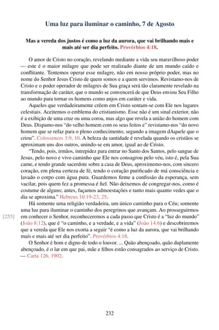 Uma luz para iluminar o caminho, 7 de Agosto

          Mas a vereda dos justos é como a luz da aurora, que vai brilhando mais e
                         mais até ser dia perfeito. Provérbios 4:18.

            O amor de Cristo no coração, revelando mediante a vida seu maravilhoso poder
        — este é o maior milagre que pode ser realizado diante de um mundo caído e
        conﬂitante. Tentemos operar esse milagre, não em nosso próprio poder, mas no
        nome do Senhor Jesus Cristo de quem somos e a quem servimos. Revistamo-nos de
        Cristo e o poder operador de milagres de Sua graça será tão claramente revelado na
        transformação de caráter, que o mundo se convencerá de que Deus enviou Seu Filho
        ao mundo para tornar os homens como anjos em caráter e vida.
            Aqueles que verdadeiramente crêem em Cristo sentam-se com Ele nos lugares
        celestiais. Aceitemos o emblema do cristianismo. Esse não é um sinal exterior, não
        é a exibição de uma cruz ou uma coroa, mas algo que revela a união do homem com
        Deus. Dispamo-nos “do velho homem com os seus feitos e” revistamo-nos “do novo
        homem que se refaz para o pleno conhecimento, segundo a imagem dAquele que o
        criou”. Colossences 3:9, 10. A beleza da santidade é revelada quando os cristãos se
        aproximam uns dos outros, unindo-se em amor, igual ao de Cristo.
            “Tendo, pois, irmãos, intrepidez para entrar no Santo dos Santos, pelo sangue de
        Jesus, pelo novo e vivo caminho que Ele nos consagrou pelo véu, isto é, pela Sua
        carne, e tendo grande sacerdote sobre a casa de Deus, aproximemo-nos, com sincero
        coração, em plena certeza de fé, tendo o coração puriﬁcado de má consciência e
        lavado o corpo com água pura. Guardemos ﬁrme a conﬁssão da esperança, sem
        vacilar, pois quem fez a promessa é ﬁel. Não deixemos de congregar-nos, como é
        costume de alguns; antes, façamos admoestações e tanto mais quanto vedes que o
        dia se aproxima.” Hebreus 10:19-23, 25.
            Há somente uma religião verdadeira, um único caminho para o Céu; somente
        uma luz para iluminar o caminho dos peregrinos que avançam. Ao prosseguirmos
[255]   em conhecer o Senhor, reconheceremos a cada passo que Cristo é a “luz do mundo”
        (João 8:12), que é “o caminho, e a verdade, e a vida” (João 14:6) e descobriremos
        que a vereda que Ele nos exorta a seguir “é como a luz da aurora, que vai brilhando
        mais e mais até ser dia perfeito”. Provérbios 4:18.
            O Senhor é bom e digno de todo o louvor. ... Quão abençoado, quão duplamente
        abençoado, é o lar em que pai, mãe e ﬁlhos estão consagrados ao serviço de Cristo.
        — Carta 126, 1902.




                                                232
 