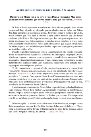 Aquilo que Deus condena não é seguro, 8 de Agosto

 Dai ouvidos à Minha voz, e Eu serei o vosso Deus, e vós sereis o Meu povo;
andai em todo o caminho que Eu vos ordeno, para que vos vá bem. Jeremias
                                   7:23.

    O Senhor deseja que todos trabalhem em favor de seu próprio bem eterno
e espiritual. Isso só pode ser efetuado quando obedecemos as lições que Cristo
deu. Para ganharmos a recompensa eterna, deveremos seguir o exemplo de Cristo,
nosso Modelo, que fez o bem, e somente o bem, com os talentos que Lhe foram
conﬁados pelo Senhor. Ele alegremente entregou Sua vida para resgatar uma raça
ímpia, apostatada. Mas hoje o egoísmo, o mundanismo, o orgulho e o prazer estão
constantemente consumindo os meios conﬁados àqueles que alegam ser cristãos.
Estão empregando mal o dinheiro que o Senhor requer que empreguem para trazer
muitos ﬁlhos e ﬁlhas a Ele.
    Quando os cristãos trabalharem como a Igreja trabalhou, não estarão constante-
mente planejando como podem usar o dinheiro do Senhor para seu próprio prazer.
Não lhes é honroso o bastante estar cooperando com o Redentor do mundo? Pla-
nejamentos e investimentos mundanos, criados para agradar e gloriﬁcar o eu, não
trazem retornos dignos de se ter. Deus os condena, e aquilo que Deus condena não é
seguro para nenhuma pessoa praticar.
    “E não vos conformeis com este século, mas transformai-vos pela renovação da
vossa mente, para que experimenteis qual seja a boa, agradável e perfeita vontade
de Deus.” Romanos 12:2. Essa é uma experiência a ser sentida, que não será desa-
pontadora. O poderoso Deus, que mediante Jesus Cristo criou o homem, insta toda
pessoa a prová-Lo e ver o que isso trará a todos quantos o ﬁzerem. São provados
e testados, e em conformidade com a vontade de Deus reconhecem qual é a boa,               [256]
aceitável e perfeita vontade de seu Criador.
    A conformidade com o mundo é impedida e impossibilitada pela obediência ao
claro e simples “Assim diz o Senhor”. A santiﬁcação evangélica e a transformação
da alma, corpo, e espírito dirige os pés de todos esses pelo portão e caminho estreitos,
o último estabelecido para os redimidos do Senhor percorrerem. Em cooperação
com Deus, trabalham como Cristo trabalhou pela alma e corpo de seus semelhantes.
...
    O Senhor apela... a olhares essas coisas com olhos iluminados, não por conse-
lheiros mundanos, mas por Seu Espírito. Aceita a Palavra ao pé da letra. ... Põe-te
onde as riquezas da glória do Céu brilhem perante ti e atrás de ti e em cada um de
teus lados, porque és todo luz no Senhor. — Carta 110, 1899.




                                         233
 