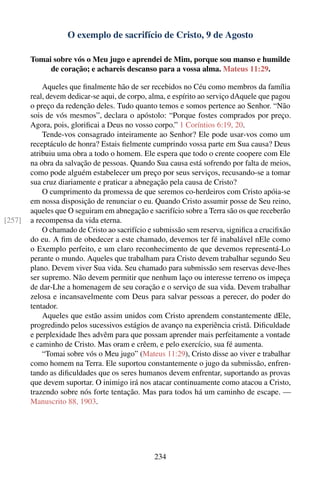 O exemplo de sacrifício de Cristo, 9 de Agosto

        Tomai sobre vós o Meu jugo e aprendei de Mim, porque sou manso e humilde
             de coração; e achareis descanso para a vossa alma. Mateus 11:29.

            Aqueles que ﬁnalmente hão de ser recebidos no Céu como membros da família
        real, devem dedicar-se aqui, de corpo, alma, e espírito ao serviço dAquele que pagou
        o preço da redenção deles. Tudo quanto temos e somos pertence ao Senhor. “Não
        sois de vós mesmos”, declara o apóstolo: “Porque fostes comprados por preço.
        Agora, pois, gloriﬁcai a Deus no vosso corpo.” 1 Coríntios 6:19, 20.
            Tende-vos consagrado inteiramente ao Senhor? Ele pode usar-vos como um
        receptáculo de honra? Estais ﬁelmente cumprindo vossa parte em Sua causa? Deus
        atribuiu uma obra a todo o homem. Ele espera que todo o crente coopere com Ele
        na obra da salvação de pessoas. Quando Sua causa está sofrendo por falta de meios,
        como pode alguém estabelecer um preço por seus serviços, recusando-se a tomar
        sua cruz diariamente e praticar a abnegação pela causa de Cristo?
            O cumprimento da promessa de que seremos co-herdeiros com Cristo apóia-se
        em nossa disposição de renunciar o eu. Quando Cristo assumir posse de Seu reino,
        aqueles que O seguiram em abnegação e sacrifício sobre a Terra são os que receberão
[257]   a recompensa da vida eterna.
            O chamado de Cristo ao sacrifício e submissão sem reserva, signiﬁca a cruciﬁxão
        do eu. A ﬁm de obedecer a este chamado, devemos ter fé inabalável nEle como
        o Exemplo perfeito, e um claro reconhecimento de que devemos representá-Lo
        perante o mundo. Aqueles que trabalham para Cristo devem trabalhar segundo Seu
        plano. Devem viver Sua vida. Seu chamado para submissão sem reservas deve-lhes
        ser supremo. Não devem permitir que nenhum laço ou interesse terreno os impeça
        de dar-Lhe a homenagem de seu coração e o serviço de sua vida. Devem trabalhar
        zelosa e incansavelmente com Deus para salvar pessoas a perecer, do poder do
        tentador.
            Aqueles que estão assim unidos com Cristo aprendem constantemente dEle,
        progredindo pelos sucessivos estágios de avanço na experiência cristã. Diﬁculdade
        e perplexidade lhes advêm para que possam aprender mais perfeitamente a vontade
        e caminho de Cristo. Mas oram e crêem, e pelo exercício, sua fé aumenta.
            “Tomai sobre vós o Meu jugo” (Mateus 11:29), Cristo disse ao viver e trabalhar
        como homem na Terra. Ele suportou constantemente o jugo da submissão, enfren-
        tando as diﬁculdades que os seres humanos devem enfrentar, suportando as provas
        que devem suportar. O inimigo irá nos atacar continuamente como atacou a Cristo,
        trazendo sobre nós forte tentação. Mas para todos há um caminho de escape. —
        Manuscrito 88, 1903.




                                               234
 