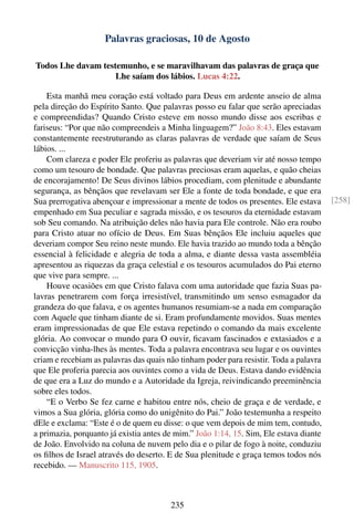 Palavras graciosas, 10 de Agosto

Todos Lhe davam testemunho, e se maravilhavam das palavras de graça que
                    Lhe saíam dos lábios. Lucas 4:22.

    Esta manhã meu coração está voltado para Deus em ardente anseio de alma
pela direção do Espírito Santo. Que palavras posso eu falar que serão apreciadas
e compreendidas? Quando Cristo esteve em nosso mundo disse aos escribas e
fariseus: “Por que não compreendeis a Minha linguagem?” João 8:43. Eles estavam
constantemente reestruturando as claras palavras de verdade que saíam de Seus
lábios. ...
    Com clareza e poder Ele proferiu as palavras que deveriam vir até nosso tempo
como um tesouro de bondade. Que palavras preciosas eram aquelas, e quão cheias
de encorajamento! De Seus divinos lábios procediam, com plenitude e abundante
segurança, as bênçãos que revelavam ser Ele a fonte de toda bondade, e que era
Sua prerrogativa abençoar e impressionar a mente de todos os presentes. Ele estava      [258]
empenhado em Sua peculiar e sagrada missão, e os tesouros da eternidade estavam
sob Seu comando. Na atribuição deles não havia para Ele controle. Não era roubo
para Cristo atuar no ofício de Deus. Em Suas bênçãos Ele incluiu aqueles que
deveriam compor Seu reino neste mundo. Ele havia trazido ao mundo toda a bênção
essencial à felicidade e alegria de toda a alma, e diante dessa vasta assembléia
apresentou as riquezas da graça celestial e os tesouros acumulados do Pai eterno
que vive para sempre. ...
    Houve ocasiões em que Cristo falava com uma autoridade que fazia Suas pa-
lavras penetrarem com força irresistível, transmitindo um senso esmagador da
grandeza do que falava, e os agentes humanos resumiam-se a nada em comparação
com Aquele que tinham diante de si. Eram profundamente movidos. Suas mentes
eram impressionadas de que Ele estava repetindo o comando da mais excelente
glória. Ao convocar o mundo para O ouvir, ﬁcavam fascinados e extasiados e a
convicção vinha-lhes às mentes. Toda a palavra encontrava seu lugar e os ouvintes
criam e recebiam as palavras das quais não tinham poder para resistir. Toda a palavra
que Ele proferia parecia aos ouvintes como a vida de Deus. Estava dando evidência
de que era a Luz do mundo e a Autoridade da Igreja, reivindicando preeminência
sobre eles todos.
    “E o Verbo Se fez carne e habitou entre nós, cheio de graça e de verdade, e
vimos a Sua glória, glória como do unigênito do Pai.” João testemunha a respeito
dEle e exclama: “Este é o de quem eu disse: o que vem depois de mim tem, contudo,
a primazia, porquanto já existia antes de mim.” João 1:14, 15. Sim, Ele estava diante
de João. Envolvido na coluna de nuvem pelo dia e o pilar de fogo à noite, conduziu
os ﬁlhos de Israel através do deserto. E de Sua plenitude e graça temos todos nós
recebido. — Manuscrito 115, 1905.



                                        235
 