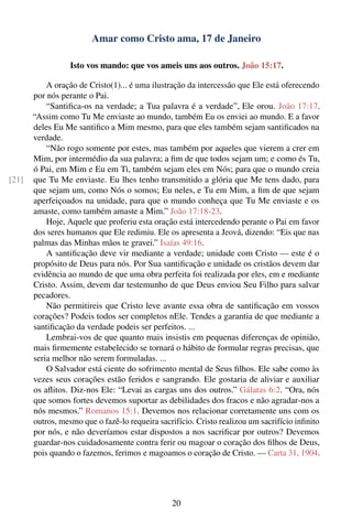 Amar como Cristo ama, 17 de Janeiro

                  Isto vos mando: que vos ameis uns aos outros. João 15:17.

           A oração de Cristo(1)... é uma ilustração da intercessão que Ele está oferecendo
       por nós perante o Pai.
           “Santiﬁca-os na verdade; a Tua palavra é a verdade”, Ele orou. João 17:17.
       “Assim como Tu Me enviaste ao mundo, também Eu os enviei ao mundo. E a favor
       deles Eu Me santiﬁco a Mim mesmo, para que eles também sejam santiﬁcados na
       verdade.
           “Não rogo somente por estes, mas também por aqueles que vierem a crer em
       Mim, por intermédio da sua palavra; a ﬁm de que todos sejam um; e como és Tu,
       ó Pai, em Mim e Eu em Ti, também sejam eles em Nós; para que o mundo creia
[21]   que Tu Me enviaste. Eu lhes tenho transmitido a glória que Me tens dado, para
       que sejam um, como Nós o somos; Eu neles, e Tu em Mim, a ﬁm de que sejam
       aperfeiçoados na unidade, para que o mundo conheça que Tu Me enviaste e os
       amaste, como também amaste a Mim.” João 17:18-23.
           Hoje, Aquele que proferiu esta oração está intercedendo perante o Pai em favor
       dos seres humanos que Ele redimiu. Ele os apresenta a Jeová, dizendo: “Eis que nas
       palmas das Minhas mãos te gravei.” Isaías 49:16.
           A santiﬁcação deve vir mediante a verdade; unidade com Cristo — este é o
       propósito de Deus para nós. Por Sua santiﬁcação e unidade os cristãos devem dar
       evidência ao mundo de que uma obra perfeita foi realizada por eles, em e mediante
       Cristo. Assim, devem dar testemunho de que Deus enviou Seu Filho para salvar
       pecadores.
           Não permitireis que Cristo leve avante essa obra de santiﬁcação em vossos
       corações? Podeis todos ser completos nEle. Tendes a garantia de que mediante a
       santiﬁcação da verdade podeis ser perfeitos. ...
           Lembrai-vos de que quanto mais insistis em pequenas diferenças de opinião,
       mais ﬁrmemente estabelecido se tornará o hábito de formular regras precisas, que
       seria melhor não serem formuladas. ...
           O Salvador está ciente do sofrimento mental de Seus ﬁlhos. Ele sabe como às
       vezes seus corações estão feridos e sangrando. Ele gostaria de aliviar e auxiliar
       os aﬂitos. Diz-nos Ele: “Levai as cargas uns dos outros.” Gálatas 6:2. “Ora, nós
       que somos fortes devemos suportar as debilidades dos fracos e não agradar-nos a
       nós mesmos.” Romanos 15:1. Devemos nos relacionar corretamente uns com os
       outros, mesmo que o fazê-lo requeira sacrifício. Cristo realizou um sacrifício inﬁnito
       por nós, e não deveríamos estar dispostos a nos sacriﬁcar por outros? Devemos
       guardar-nos cuidadosamente contra ferir ou magoar o coração dos ﬁlhos de Deus,
       pois quando o fazemos, ferimos e magoamos o coração de Cristo. — Carta 31, 1904.




                                                20
 