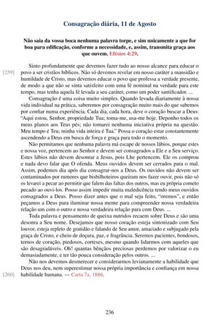 Consagração diária, 11 de Agosto

         Não saia da vossa boca nenhuma palavra torpe, e sim unicamente a que for
         boa para ediﬁcação, conforme a necessidade, e, assim, transmita graça aos
                                  que ouvem. Efésios 4:29.

            Sinto profundamente que devemos fazer tudo ao nosso alcance para educar o
[259]   povo a ser cristãos bíblicos. Não só devemos revelar em nosso caráter a mansidão e
        humildade de Cristo, mas devemos educar o povo que professa a verdade presente,
        de modo a que não se sinta satisfeito com uma fé nominal na verdade para este
        tempo, mas tenha aquela fé levada a seu caráter, como um poder santiﬁcador. ...
            Consagração é uma coisa muito simples. Quando levada diariamente à nossa
        vida individual na prática, saberemos por consagração muito mais do que sabemos
        por conﬁar numa experiência. Cada dia, cada hora, deve o coração buscar a Deus:
        “Aqui estou, Senhor, propriedade Tua; toma-me, usa-me hoje. Deponho todos os
        meus planos aos Teus pés; não tomarei nenhuma iniciativa própria na questão.
        Meu tempo é Teu; minha vida inteira é Tua.” Possa o coração estar constantemente
        ascendendo a Deus em busca de força e graça para todo o momento.
            Não permitamos que nenhuma palavra má escape de nossos lábios, porque estes
        e nossa voz, pertencem ao Senhor e devem ser consagrados a Ele e a Seu serviço.
        Estes lábios não devem desonrar a Jesus, pois Lhe pertencem. Ele os comprou
        e nada devo falar que O ofenda. Meus ouvidos devem ser cerrados para o mal.
        Assim, podemos dia após dia consagrar-nos a Deus. Os ouvidos não devem ser
        contaminados por rumores que bisbilhoteiros queiram nos fazer ouvir, pois não só
        os levarei a pecar ao permitir que falem das faltas dos outros, mas eu própria cometo
        pecado ao ouvi-los. Posso assim impedir muita maledicência tendo meus ouvidos
        consagrados a Deus. Posso dizer antes que o mal seja feito, “oremos”, e então
        peçamos a Deus para iluminar nossa mente para compreender nossa verdadeira
        relação um com o outro e nossa verdadeira relação para com Deus. ...
            Toda palavra e pensamento de queixa nutridos recaem sobre Deus e são uma
        desonra a Seu nome. Desejamos que nosso coração esteja sintonizado com Seu
        louvor, esteja repleto de gratidão e falando de Seu amor, amaciado e subjugado pela
        graça de Cristo, e cheio de doçura, paz, e fragrância. Seremos pacientes, bondosos,
        ternos de coração, piedosos, corteses, mesmo quando lidarmos com aqueles que
        são desagradáveis. Oh! quantas bênçãos preciosas perdemos por valorizar o eu
        demasiadamente, e ter tão pouca consideração pelos outros. ...
            Não nos devemos desmerecer e considerarmos levianamente a habilidade que
        Deus nos deu, nem superestimar nossa própria importância e conﬁança em nossa
[260]   habilidade humana. — Carta 7a, 1886.




                                                236
 