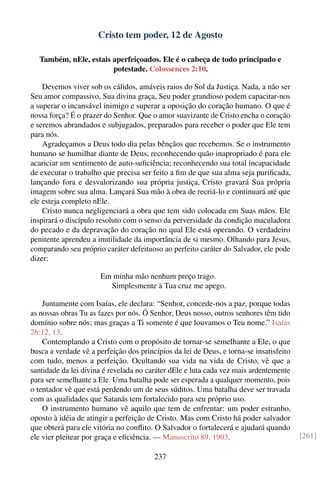 Cristo tem poder, 12 de Agosto

  Também, nEle, estais aperfeiçoados. Ele é o cabeça de todo principado e
                       potestade. Colossences 2:10.

    Devemos viver sob os cálidos, amáveis raios do Sol da Justiça. Nada, a não ser
Seu amor compassivo, Sua divina graça, Seu poder grandioso podem capacitar-nos
a superar o incansável inimigo e superar a oposição do coração humano. O que é
nossa força? É o prazer do Senhor. Que o amor suavizante de Cristo encha o coração
e seremos abrandados e subjugados, preparados para receber o poder que Ele tem
para nós.
    Agradeçamos a Deus todo dia pelas bênçãos que recebemos. Se o instrumento
humano se humilhar diante de Deus, reconhecendo quão inapropriado é para ele
acariciar um sentimento de auto-suﬁciência; reconhecendo sua total incapacidade
de executar o trabalho que precisa ser feito a ﬁm de que sua alma seja puriﬁcada,
lançando fora e desvalorizando sua própria justiça, Cristo gravará Sua própria
imagem sobre sua alma. Lançará Sua mão à obra de recriá-lo e continuará até que
ele esteja completo nEle.
    Cristo nunca negligenciará a obra que tem sido colocada em Suas mãos. Ele
inspirará o discípulo resoluto com o senso da perversidade da condição maculadora
do pecado e da depravação do coração no qual Ele está operando. O verdadeiro
penitente aprendeu a inutilidade da importância de si mesmo. Olhando para Jesus,
comparando seu próprio caráter defeituoso ao perfeito caráter do Salvador, ele pode
dizer:

                      Em minha mão nenhum preço trago.
                        Simplesmente à Tua cruz me apego.

    Juntamente com Isaías, ele declara: “Senhor, concede-nos a paz, porque todas
as nossas obras Tu as fazes por nós. Ó Senhor, Deus nosso, outros senhores têm tido
domínio sobre nós; mas graças a Ti somente é que louvamos o Teu nome.” Isaías
26:12, 13.
    Contemplando a Cristo com o propósito de tornar-se semelhante a Ele, o que
busca a verdade vê a perfeição dos princípios da lei de Deus, e torna-se insatisfeito
com tudo, menos a perfeição. Ocultando sua vida na vida de Cristo, vê que a
santidade da lei divina é revelada no caráter dEle e luta cada vez mais ardentemente
para ser semelhante a Ele. Uma batalha pode ser esperada a qualquer momento, pois
o tentador vê que está perdendo um de seus súditos. Uma batalha deve ser travada
com as qualidades que Satanás tem fortalecido para seu próprio uso.
    O instrumento humano vê aquilo que tem de enfrentar: um poder estranho,
oposto à idéia de atingir a perfeição de Cristo. Mas com Cristo há poder salvador
que obterá para ele vitória no conﬂito. O Salvador o fortalecerá e ajudará quando
ele vier pleitear por graça e eﬁciência. — Manuscrito 89, 1903.                         [261]

                                        237
 